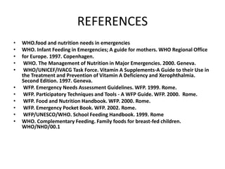 REFERENCES
• WHO.food and nutrition needs in emergencies
• WHO. Infant Feeding in Emergencies; A guide for mothers. WHO Regional Office
• for Europe. 1997. Copenhagen.
• WHO. The Management of Nutrition in Major Emergencies. 2000. Geneva.
• WHO/UNICEF/IVACG Task Force. Vitamin A Supplements-A Guide to their Use in
the Treatment and Prevention of Vitamin A Deficiency and Xerophthalmia.
Second Edition. 1997. Geneva.
• WFP. Emergency Needs Assessment Guidelines. WFP. 1999. Rome.
• WFP. Participatory Techniques and Tools - A WFP Guide. WFP. 2000. Rome.
• WFP. Food and Nutrition Handbook. WFP. 2000. Rome.
• WFP. Emergency Pocket Book. WFP. 2002. Rome.
• WFP/UNESCO/WHO. School Feeding Handbook. 1999. Rome
• WHO. Complementary Feeding. Family foods for breast-fed children.
WHO/NHD/00.1
 