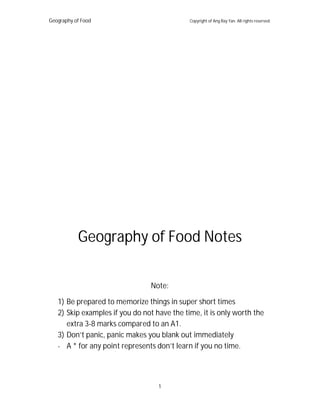 Geography of Food Copyright of Ang Ray Yan. All rights reserved.
1
Geography of Food Notes
Note:
1) Be prepared to memorize things in super short times
2) Skip examples if you do not have the time, it is only worth the
extra 3-8 marks compared to an A1.
3) Don’t panic, panic makes you blank out immediately
- A * for any point represents don’t learn if you no time.
 