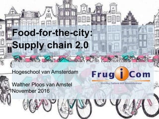 Food-for-the-city:
Supply chain 2.0
Hogeschool van Amsterdam
Walther Ploos van Amstel
November 2016
 