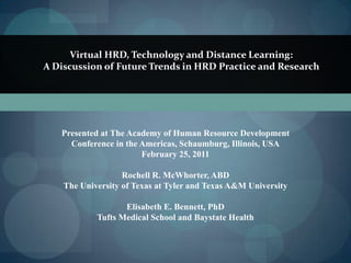 Virtual HRD, Technology and Distance Learning:  A Discussion of Future Trends in HRD Practice and Research Presented at The Academy of Human Resource Development Conference in the Americas, Schaumburg, Illinois, USA February 25, 2011 Rochell R. McWhorter, ABD The University of Texas at Tyler and Texas A&M University Elisabeth E. Bennett, PhD Tufts Medical School and Baystate Health 