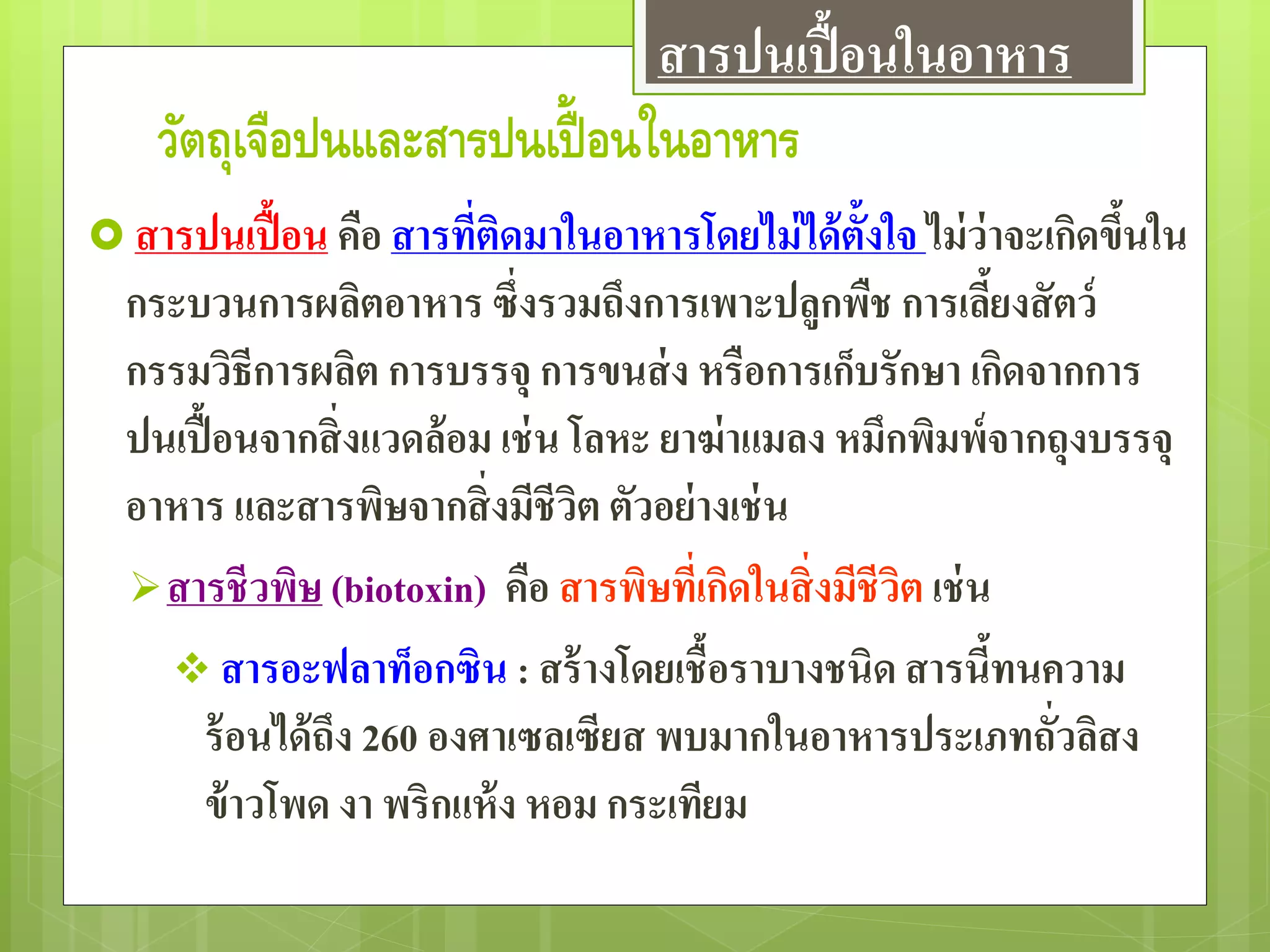วัตถุเจือปนและสารปนเปื้ อนในอาหาร
 สารปนเปื้อน คือ สารที่ติดมาในอาหารโดยไม่ได้ตั้งใจ ไม่ว่าจะเกิดขึ้นใน
กระบวนการผลิตอาหาร ซึ่งรวมถึงการเพาะปลูกพืช การเลี้ยงสัตว์
กรรมวิธีการผลิต การบรรจุ การขนส่ง หรือการเก็บรักษา เกิดจากการ
ปนเปื้อนจากสิ่งแวดล้อม เช่น โลหะ ยาฆ่าแมลง หมึกพิมพ์จากถุงบรรจุ
อาหาร และสารพิษจากสิ่งมีชีวิต ตัวอย่างเช่น
สารชีวพิษ (biotoxin) คือ สารพิษที่เกิดในสิ่งมีชีวิต เช่น
 สารอะฟลาท็อกซิน : สร้างโดยเชื้อราบางชนิด สารนี้ทนความ
ร้อนได้ถึง 260 องศาเซลเซียส พบมากในอาหารประเภทถั่วลิสง
ข้าวโพด งา พริกแห้ง หอม กระเทียม
สารปนเปื้อนในอาหาร
 