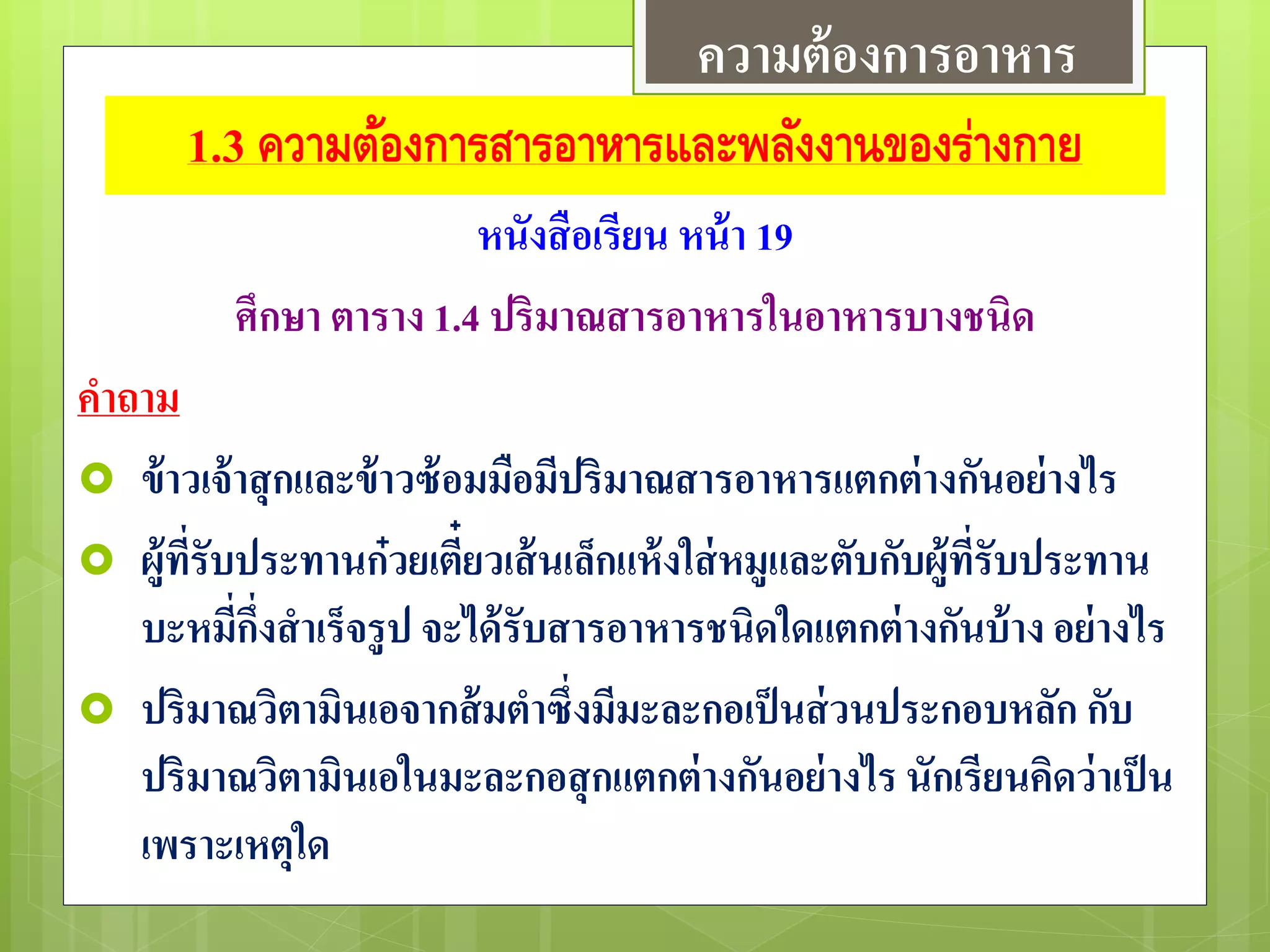 1.3 ความต้องการสารอาหารและพลังงานของร่างกาย
หนังสือเรียน หน้า 19
ศึกษา ตาราง 1.4 ปริมาณสารอาหารในอาหารบางชนิด
คาถาม
 ข้าวเจ้าสุกและข้าวซ้อมมือมีปริมาณสารอาหารแตกต่างกันอย่างไร
 ผู้ที่รับประทานก๋วยเตี๋ยวเส้นเล็กแห้งใส่หมูและตับกับผู้ที่รับประทาน
บะหมี่กึ่งสาเร็จรูป จะได้รับสารอาหารชนิดใดแตกต่างกันบ้าง อย่างไร
 ปริมาณวิตามินเอจากส้มตาซึ่งมีมะละกอเป็นส่วนประกอบหลัก กับ
ปริมาณวิตามินเอในมะละกอสุกแตกต่างกันอย่างไร นักเรียนคิดว่าเป็น
เพราะเหตุใด
ความต้องการอาหาร
 