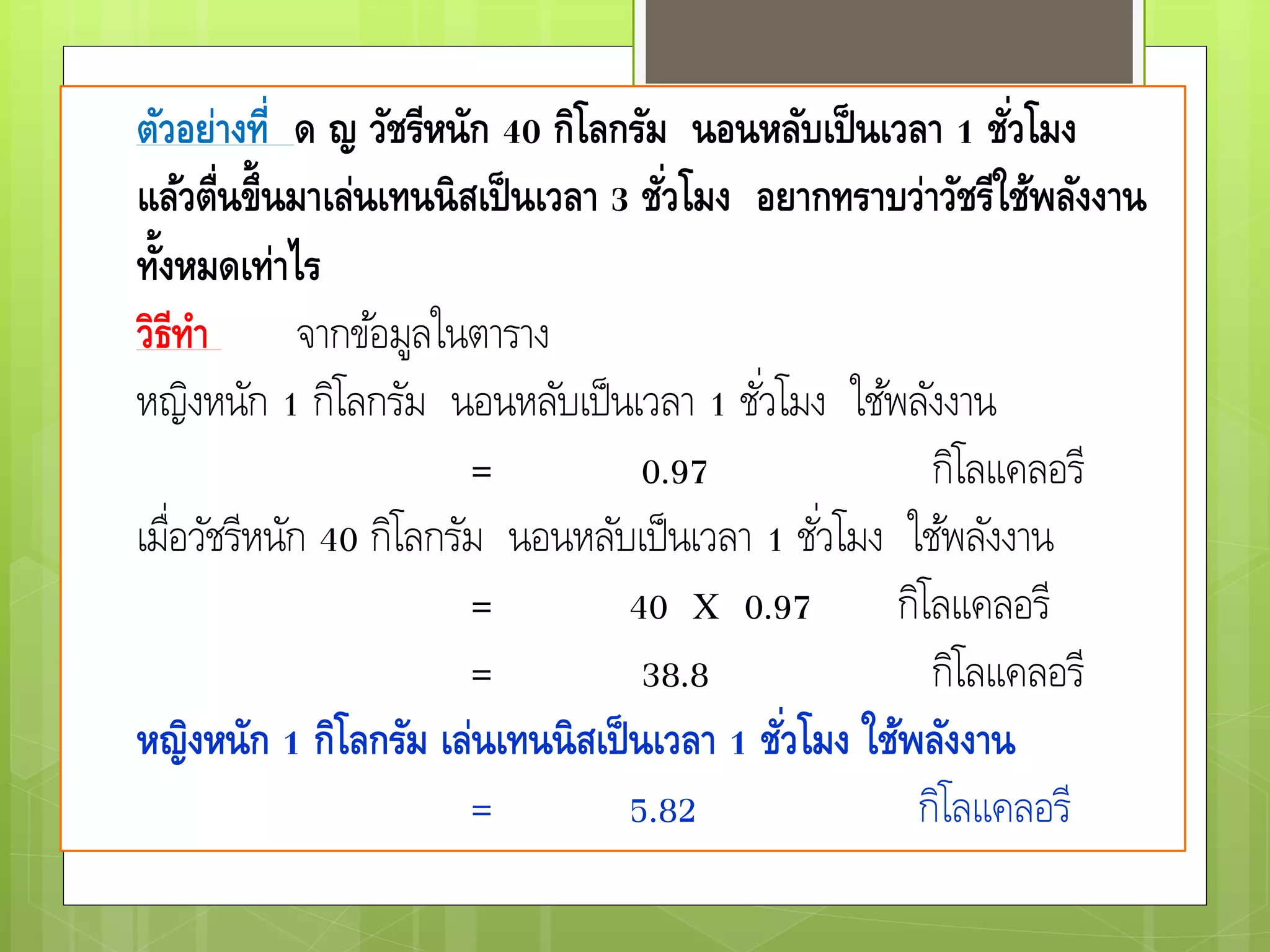 ตัวอย่างที่ ด ญ วัชรีหนัก 40 กิโลกรัม นอนหลับเป็นเวลา 1 ชั่วโมง
แล้วตื่นขึ้นมาเล่นเทนนิสเป็นเวลา 3 ชั่วโมง อยากทราบว่าวัชรีใช้พลังงาน
ทั้งหมดเท่าไร
วิธีทา จากข้อมูลในตาราง
หญิงหนัก 1 กิโลกรัม นอนหลับเป็นเวลา 1 ชั่วโมง ใช้พลังงาน
= 0.97 กิโลแคลอรี
เมื่อวัชรีหนัก 40 กิโลกรัม นอนหลับเป็นเวลา 1 ชั่วโมง ใช้พลังงาน
= 40 X 0.97 กิโลแคลอรี
= 38.8 กิโลแคลอรี
หญิงหนัก 1 กิโลกรัม เล่นเทนนิสเป็นเวลา 1 ชั่วโมง ใช้พลังงาน
= 5.82 กิโลแคลอรี
 