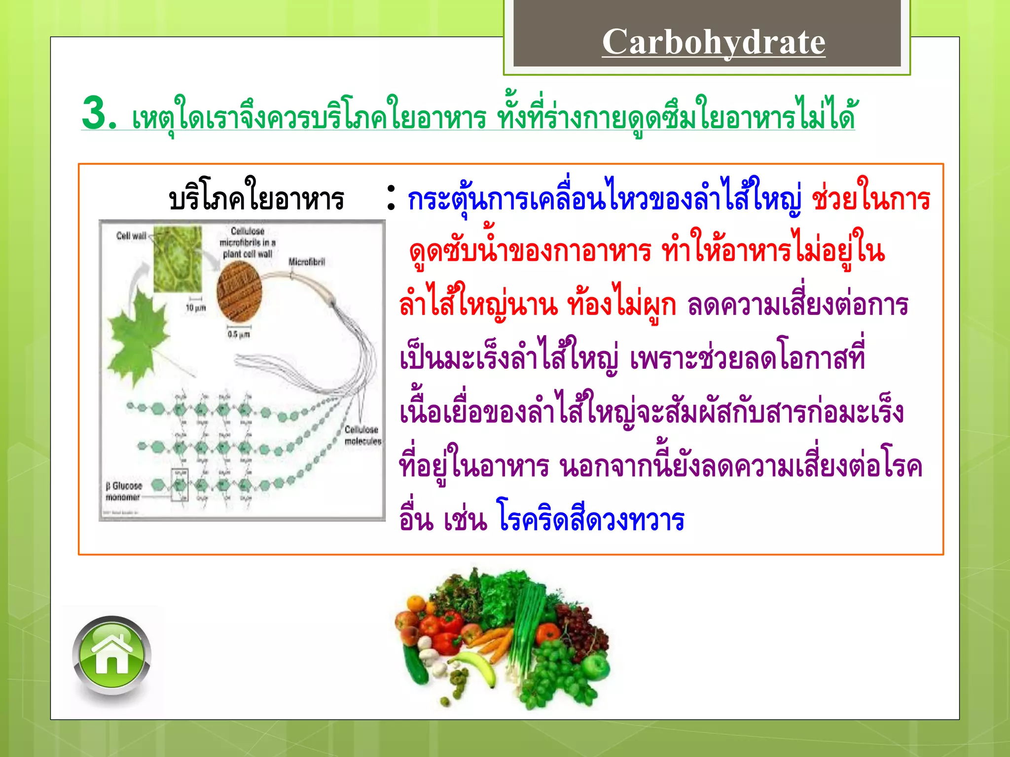 3. เหตุใดเราจึงควรบริโภคใยอาหาร ทั้งที่ร่างกายดูดซึมใยอาหารไม่ได้
บริโภคใยอาหาร : กระตุ้นการเคลื่อนไหวของลาไส้ใหญ่ ช่วยในการ
ดูดซับน้าของกาอาหาร ทาให้อาหารไม่อยู่ใน
ลาไส้ใหญ่นาน ท้องไม่ผูก ลดความเสี่ยงต่อการ
เป็นมะเร็งลาไส้ใหญ่ เพราะช่วยลดโอกาสที่
เนื้อเยื่อของลาไส้ใหญ่จะสัมผัสกับสารก่อมะเร็ง
ที่อยู่ในอาหาร นอกจากนี้ยังลดความเสี่ยงต่อโรค
อื่น เช่น โรคริดสีดวงทวาร
Carbohydrate
 