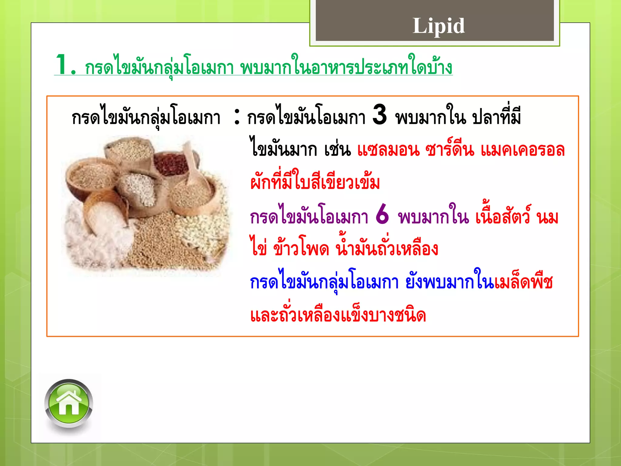 1. กรดไขมันกลุ่มโอเมกา พบมากในอาหารประเภทใดบ้าง
กรดไขมันกลุ่มโอเมกา : กรดไขมันโอเมกา 3 พบมากใน ปลาที่มี
ไขมันมาก เช่น แซลมอน ซาร์ดีน แมคเคอรอล
ผักที่มีใบสีเขียวเข้ม
กรดไขมันโอเมกา 6 พบมากใน เนื้อสัตว์ นม
ไข่ ข้าวโพด น้ามันถั่วเหลือง
กรดไขมันกลุ่มโอเมกา ยังพบมากในเมล็ดพืช
และถั่วเหลืองแข็งบางชนิด
Lipid
 