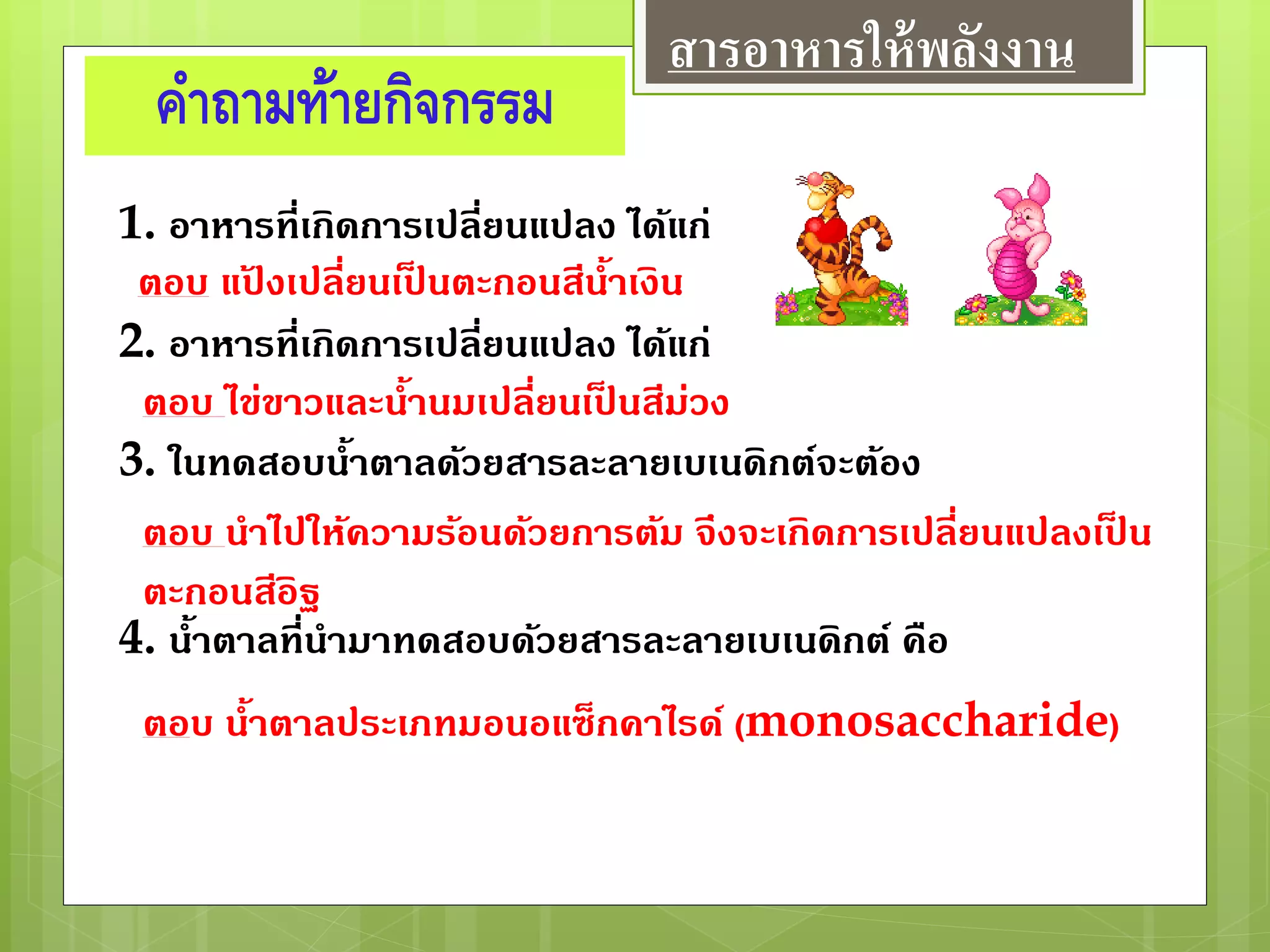 คาถามท้ายกิจกรรม
1. อาหารที่เกิดการเปลี่ยนแปลง ได้แก่
2. อาหารที่เกิดการเปลี่ยนแปลง ได้แก่
3. ในทดสอบน้าตาลด้วยสารละลายเบเนดิกต์จะต้อง
4. น้าตาลที่นามาทดสอบด้วยสารละลายเบเนดิกต์ คือ
ตอบ แป้ งเปลี่ยนเป็ นตะกอนสีน้าเงิน
ตอบ ไข่ขาวและน้านมเปลี่ยนเป็ นสีม่วง
ตอบ นาไปให้ความร้อนด้วยการต้ม จึงจะเกิดการเปลี่ยนแปลงเป็ น
ตะกอนสีอิฐ
ตอบ น้าตาลประเภทมอนอแซ็กคาไรด์ (monosaccharide)
สารอาหารให้พลังงาน
 