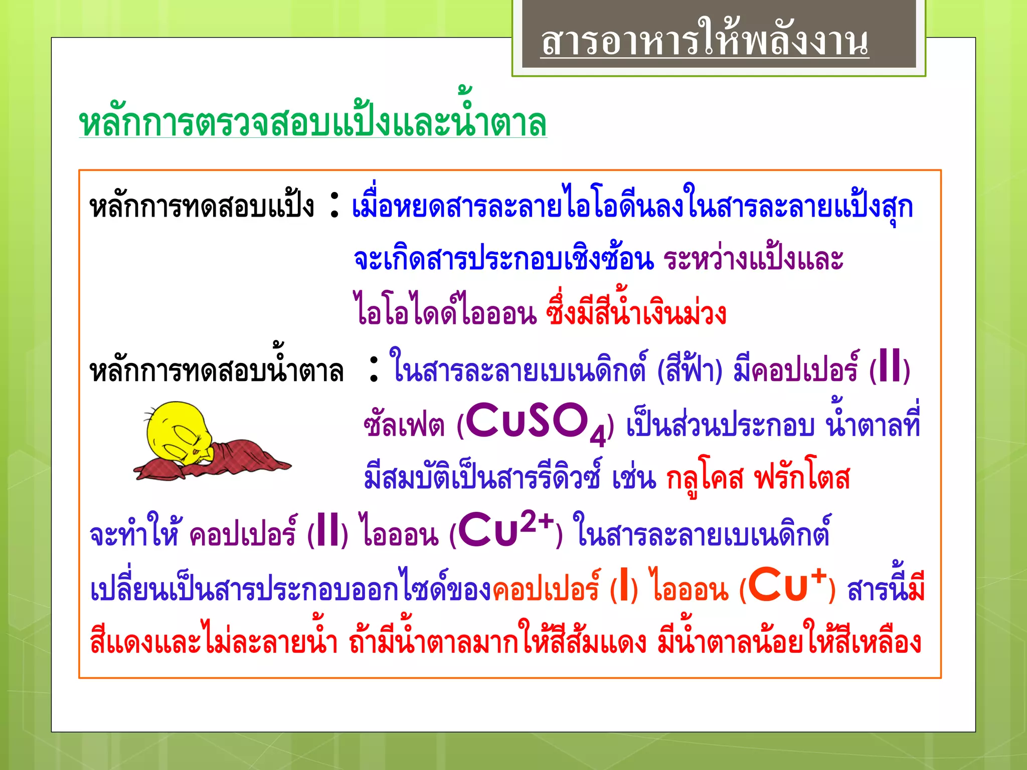 หลักการตรวจสอบแป้งและน้าตาล
หลักการทดสอบแป้ง : เมื่อหยดสารละลายไอโอดีนลงในสารละลายแป้งสุก
จะเกิดสารประกอบเชิงซ้อน ระหว่างแป้งและ
ไอโอไดด์ไอออน ซึ่งมีสีน้าเงินม่วง
หลักการทดสอบน้าตาล : ในสารละลายเบเนดิกต์ (สีฟ้ า) มีคอปเปอร์ (II)
ซัลเฟต (CuSO4) เป็นส่วนประกอบ น้าตาลที่
มีสมบัติเป็นสารรีดิวซ์ เช่น กลูโคส ฟรักโตส
จะทาให้ คอปเปอร์ (II) ไอออน (Cu2+) ในสารละลายเบเนดิกต์
เปลี่ยนเป็นสารประกอบออกไซด์ของคอปเปอร์ (I) ไอออน (Cu+) สารนี้มี
สีแดงและไม่ละลายน้า ถ้ามีน้าตาลมากให้สีส้มแดง มีน้าตาลน้อยให้สีเหลือง
สารอาหารให้พลังงาน
 