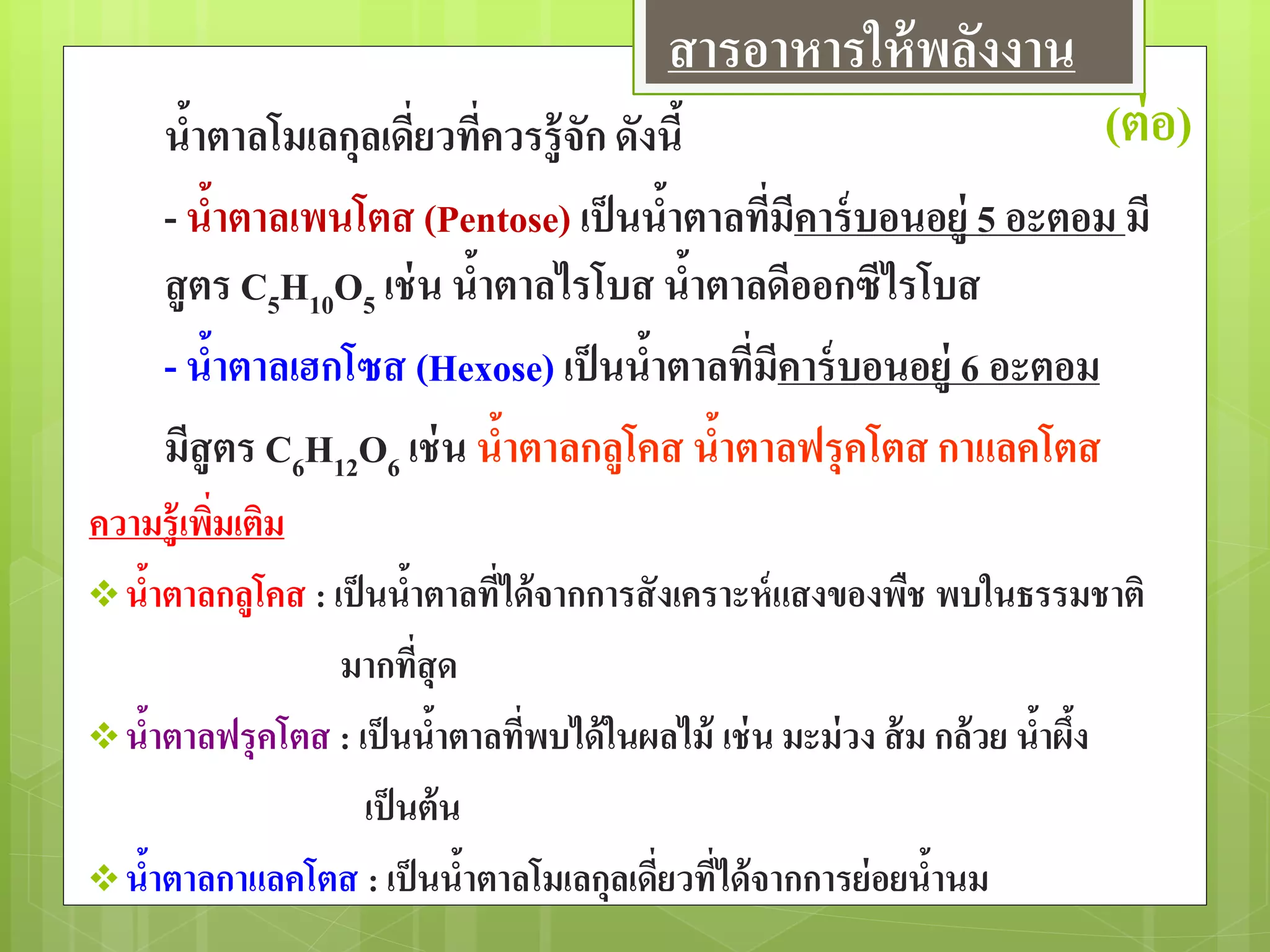 (ต่อ)น้าตาลโมเลกุลเดี่ยวที่ควรรู้จัก ดังนี้
- น้าตาลเพนโตส (Pentose) เป็นน้าตาลที่มีคาร์บอนอยู่ 5 อะตอม มี
สูตร C5H10O5 เช่น น้าตาลไรโบส น้าตาลดีออกซีไรโบส
- น้าตาลเฮกโซส (Hexose) เป็นน้าตาลที่มีคาร์บอนอยู่ 6 อะตอม
มีสูตร C6H12O6 เช่น น้าตาลกลูโคส น้าตาลฟรุคโตส กาแลคโตส
ความรู้เพิ่มเติม
น้าตาลกลูโคส : เป็นน้าตาลที่ได้จากการสังเคราะห์แสงของพืช พบในธรรมชาติ
มากที่สุด
น้าตาลฟรุคโตส : เป็นน้าตาลที่พบได้ในผลไม้ เช่น มะม่วง ส้ม กล้วย น้าผึ้ง
เป็นต้น
น้าตาลกาแลคโตส : เป็นน้าตาลโมเลกุลเดี่ยวที่ได้จากการย่อยน้านม
สารอาหารให้พลังงาน
 