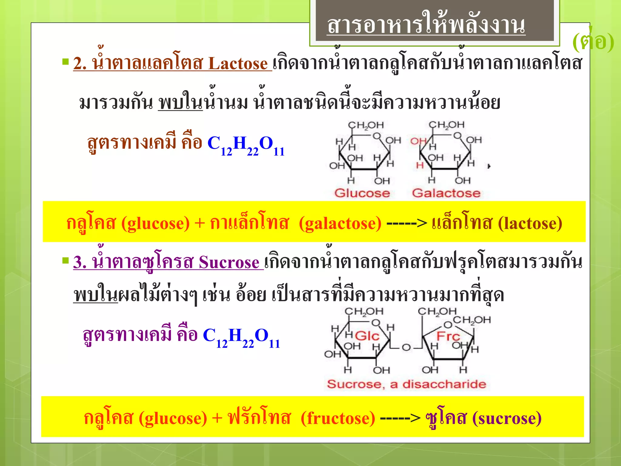 (ต่อ)
2. น้าตาลแลคโตส Lactose เกิดจากน้าตาลกลูโคสกับน้าตาลกาแลคโตส
มารวมกัน พบในน้านม น้าตาลชนิดนี้จะมีความหวานน้อย
สูตรทางเคมี คือ C12H22O11
3. น้าตาลซูโครส Sucrose เกิดจากน้าตาลกลูโคสกับฟรุคโตสมารวมกัน
พบในผลไม้ต่างๆ เช่น อ้อย เป็นสารที่มีความหวานมากที่สุด
สูตรทางเคมี คือ C12H22O11
กลูโคส (glucose) + กาแล็กโทส (galactose) ----->แล็กโทส (lactose)
กลูโคส (glucose) + ฟรักโทส (fructose) -----> ซูโคส (sucrose)
สารอาหารให้พลังงาน
 