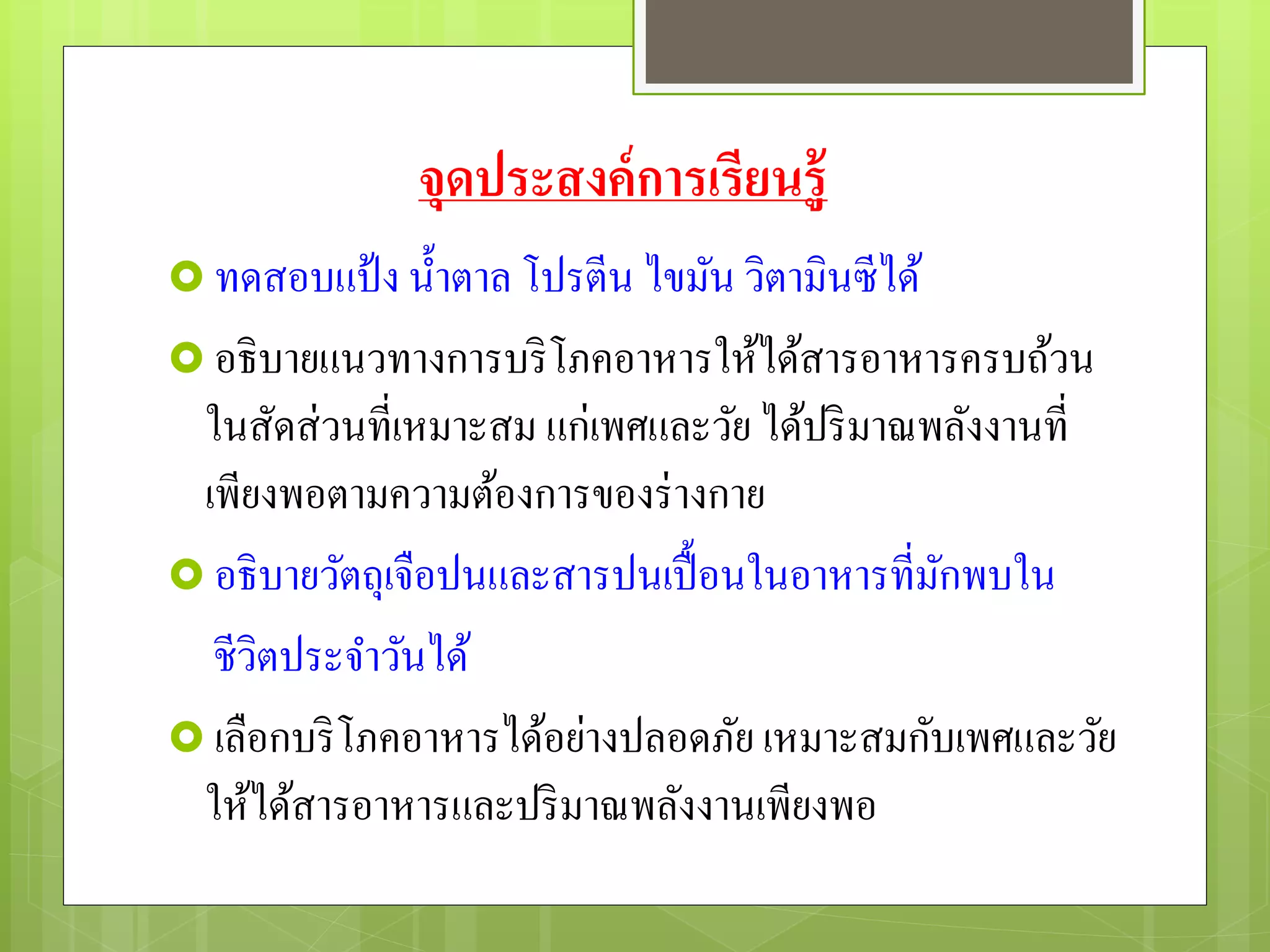 จุดประสงค์การเรียนรู้
 ทดสอบแป้ง น้าตาล โปรตีน ไขมัน วิตามินซีได้
 อธิบายแนวทางการบริโภคอาหารให้ได้สารอาหารครบถ้วน
ในสัดส่วนที่เหมาะสม แก่เพศและวัย ได้ปริมาณพลังงานที่
เพียงพอตามความต้องการของร่างกาย
 อธิบายวัตถุเจือปนและสารปนเปื้อนในอาหารที่มักพบใน
ชีวิตประจาวันได้
 เลือกบริโภคอาหารได้อย่างปลอดภัย เหมาะสมกับเพศและวัย
ให้ได้สารอาหารและปริมาณพลังงานเพียงพอ
 