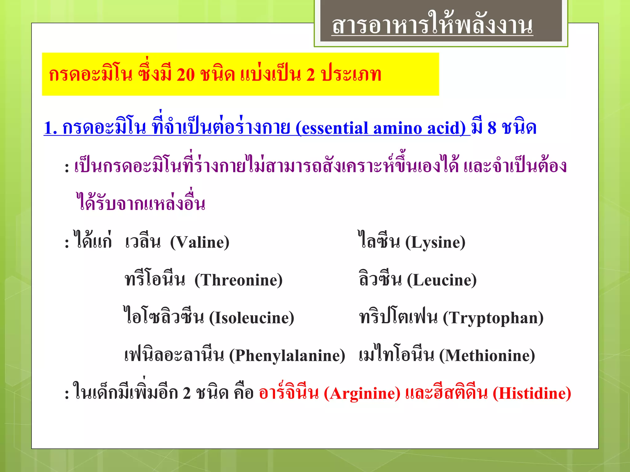 กรดอะมิโน ซึ่งมี 20 ชนิด แบ่งเป็น 2 ประเภท
1. กรดอะมิโน ที่จาเป็นต่อร่างกาย (essential amino acid) มี 8 ชนิด
: เป็นกรดอะมิโนที่ร่างกายไม่สามารถสังเคราะห์ขึ้นเองได้ และจาเป็นต้อง
ได้รับจากแหล่งอื่น
: ได้แก่ เวลีน (Valine) ไลซีน (Lysine)
ทรีโอนีน (Threonine) ลิวซีน (Leucine)
ไอโซลิวซีน (Isoleucine) ทริปโตเฟน (Tryptophan)
เฟนิลอะลานีน (Phenylalanine) เมไทโอนีน (Methionine)
: ในเด็กมีเพิ่มอีก 2 ชนิด คือ อาร์จินีน (Arginine) และฮีสติดีน (Histidine)
สารอาหารให้พลังงาน
 
