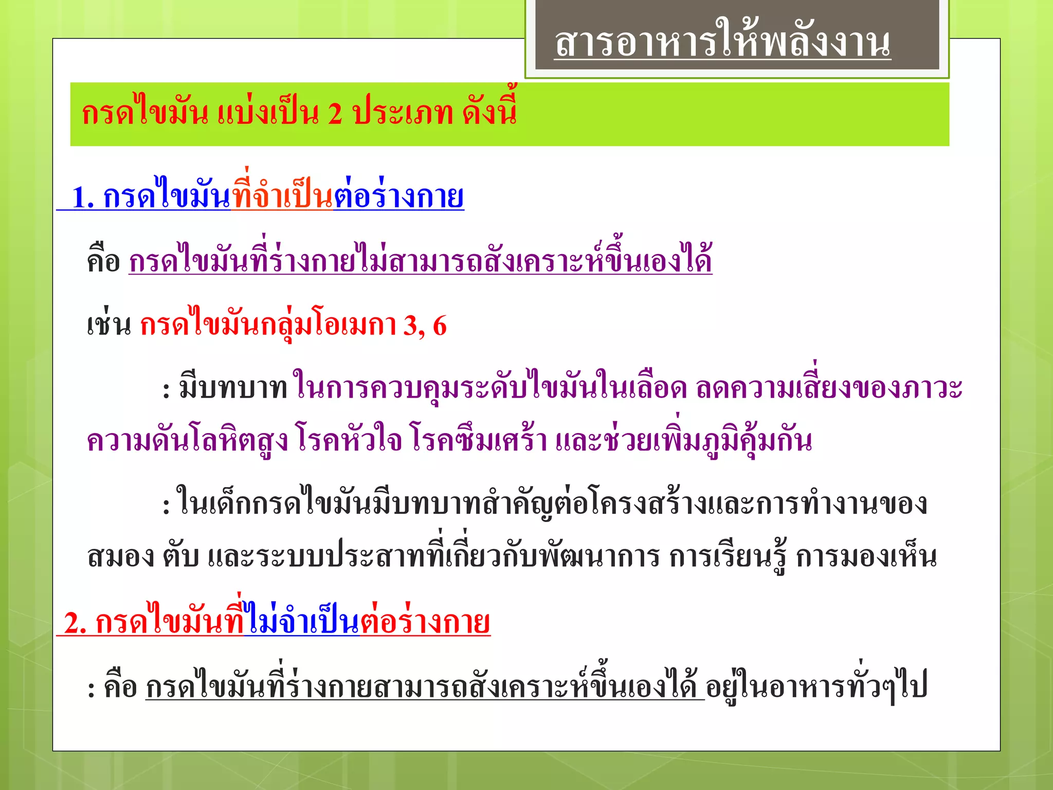 กรดไขมัน แบ่งเป็น 2 ประเภท ดังนี้
1. กรดไขมันที่จาเป็นต่อร่างกาย
คือ กรดไขมันที่ร่างกายไม่สามารถสังเคราะห์ขึ้นเองได้
เช่น กรดไขมันกลุ่มโอเมกา 3, 6
: มีบทบาท ในการควบคุมระดับไขมันในเลือด ลดความเสี่ยงของภาวะ
ความดันโลหิตสูง โรคหัวใจ โรคซึมเศร้า และช่วยเพิ่มภูมิคุ้มกัน
: ในเด็กกรดไขมันมีบทบาทสาคัญต่อโครงสร้างและการทางานของ
สมอง ตับ และระบบประสาทที่เกี่ยวกับพัฒนาการ การเรียนรู้ การมองเห็น
2. กรดไขมันที่ไม่จาเป็นต่อร่างกาย
: คือ กรดไขมันที่ร่างกายสามารถสังเคราะห์ขึ้นเองได้ อยู่ในอาหารทั่วๆไป
สารอาหารให้พลังงาน
 
