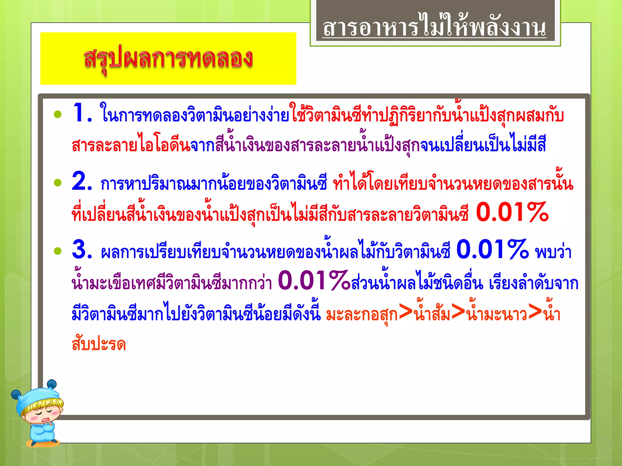  1. ในการทดลองวิตามินอย่างง่ายใช้วิตามินซีทาปฏิกิริยากับน้าแป้งสุกผสมกับ
สารละลายไอโอดีนจากสีน้าเงินของสารละลายน้าแป้งสุกจนเปลี่ยนเป็นไม่มีสี
 2. การหาปริมาณมากน้อยของวิตามินซี ทาได้โดยเทียบจานวนหยดของสารนั้น
ที่เปลี่ยนสีน้าเงินของน้าแป้งสุกเป็นไม่มีสีกับสารละลายวิตามินซี 0.01%
 3. ผลการเปรียบเทียบจานวนหยดของน้าผลไม้กับวิตามินซี 0.01% พบว่า
น้ามะเขือเทศมีวิตามินซีมากกว่า 0.01%ส่วนน้าผลไม้ชนิดอื่น เรียงลาดับจาก
มีวิตามินซีมากไปยังวิตามินซีน้อยมีดังนี้ มะละกอสุก>น้าส้ม>น้ามะนาว>น้า
สับปะรด
สารอาหารไม่ให้พลังงาน
 