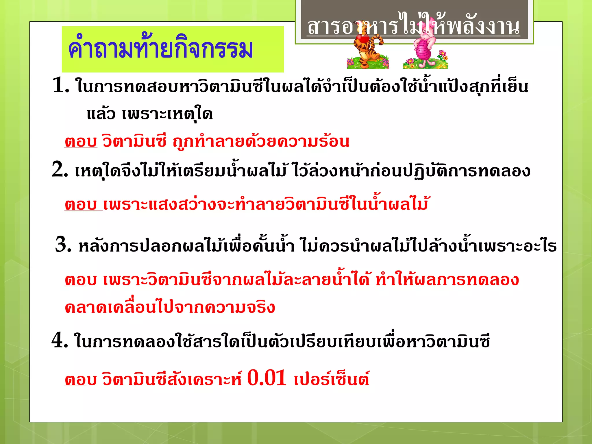 คาถามท้ายกิจกรรม
ตอบ วิตามินซี ถูกทาลายด้วยความร้อน
ตอบ เพราะแสงสว่างจะทาลายวิตามินซีในน้าผลไม้
ตอบ เพราะวิตามินซีจากผลไม้ละลายน้าได้ ทาให้ผลการทดลอง
คลาดเคลื่อนไปจากความจริง
ตอบ วิตามินซีสังเคราะห์ 0.01 เปอร์เซ็นต์
1. ในการทดสอบหาวิตามินซีในผลได้จาเป็ นต้องใช้น้าแป้ งสุกที่เย็น
แล้ว เพราะเหตุใด
2. เหตุใดจึงไม่ให้เตรียมน้าผลไม้ ไว้ล่วงหน้าก่อนปฏิบัติการทดลอง
3. หลังการปลอกผลไม้เพื่อคั้นน้า ไม่ควรนาผลไม้ไปล้างน้าเพราะอะไร
4. ในการทดลองใช้สารใดเป็ นตัวเปรียบเทียบเพื่อหาวิตามินซี
สารอาหารไม่ให้พลังงาน
 