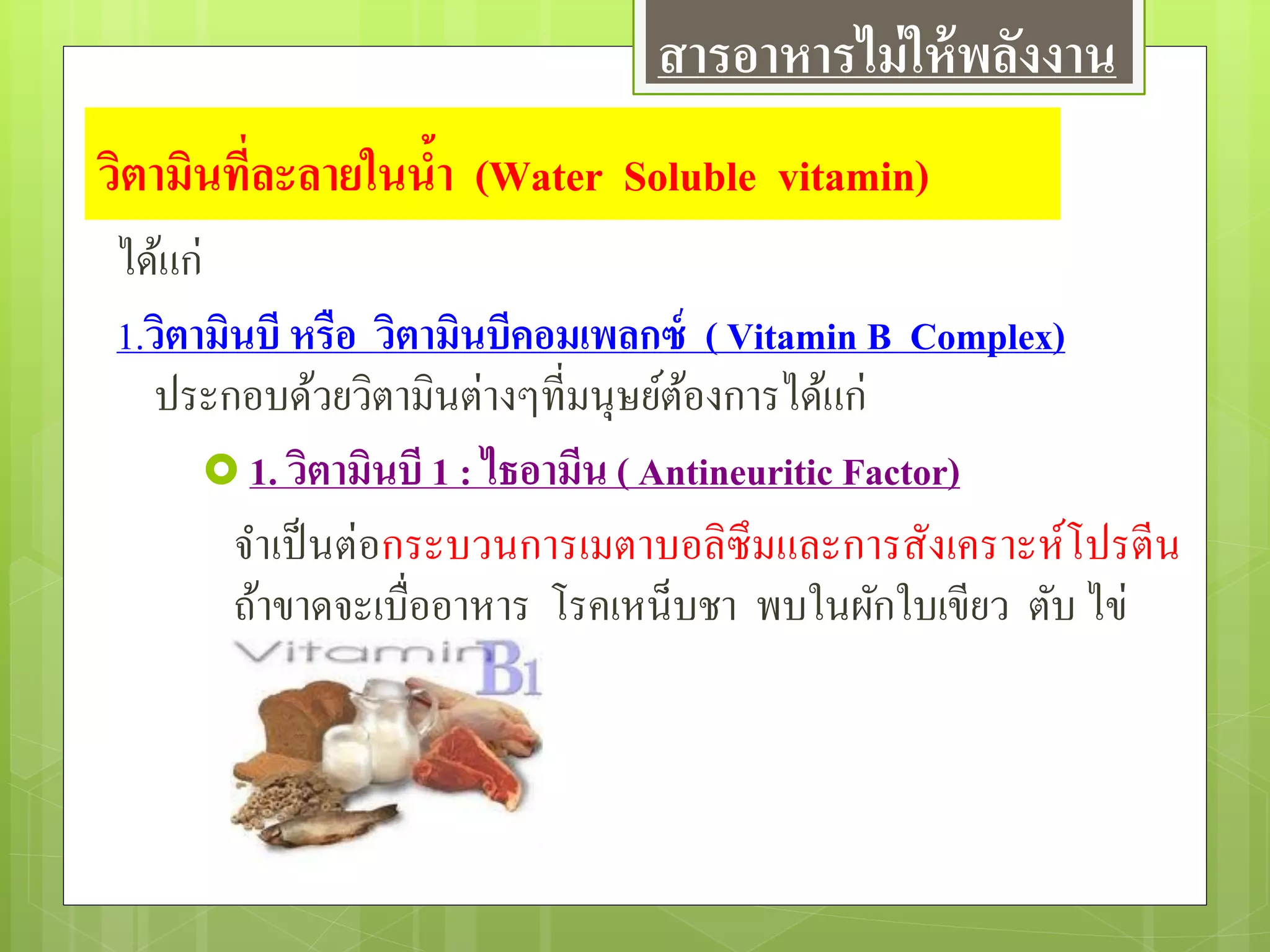 วิตามินที่ละลายในน้า (Water Soluble vitamin)
ได้แก่
1.วิตามินบี หรือ วิตามินบีคอมเพลกซ์ ( Vitamin B Complex)
ประกอบด้วยวิตามินต่างๆที่มนุษย์ต้องการได้แก่
 1. วิตามินบี 1 : ไธอามีน ( Antineuritic Factor)
จาเป็นต่อกระบวนการเมตาบอลิซึมและการสังเคราะห์โปรตีน
ถ้าขาดจะเบื่ออาหาร โรคเหน็บชา พบในผักใบเขียว ตับ ไข่
สารอาหารไม่ให้พลังงาน
 