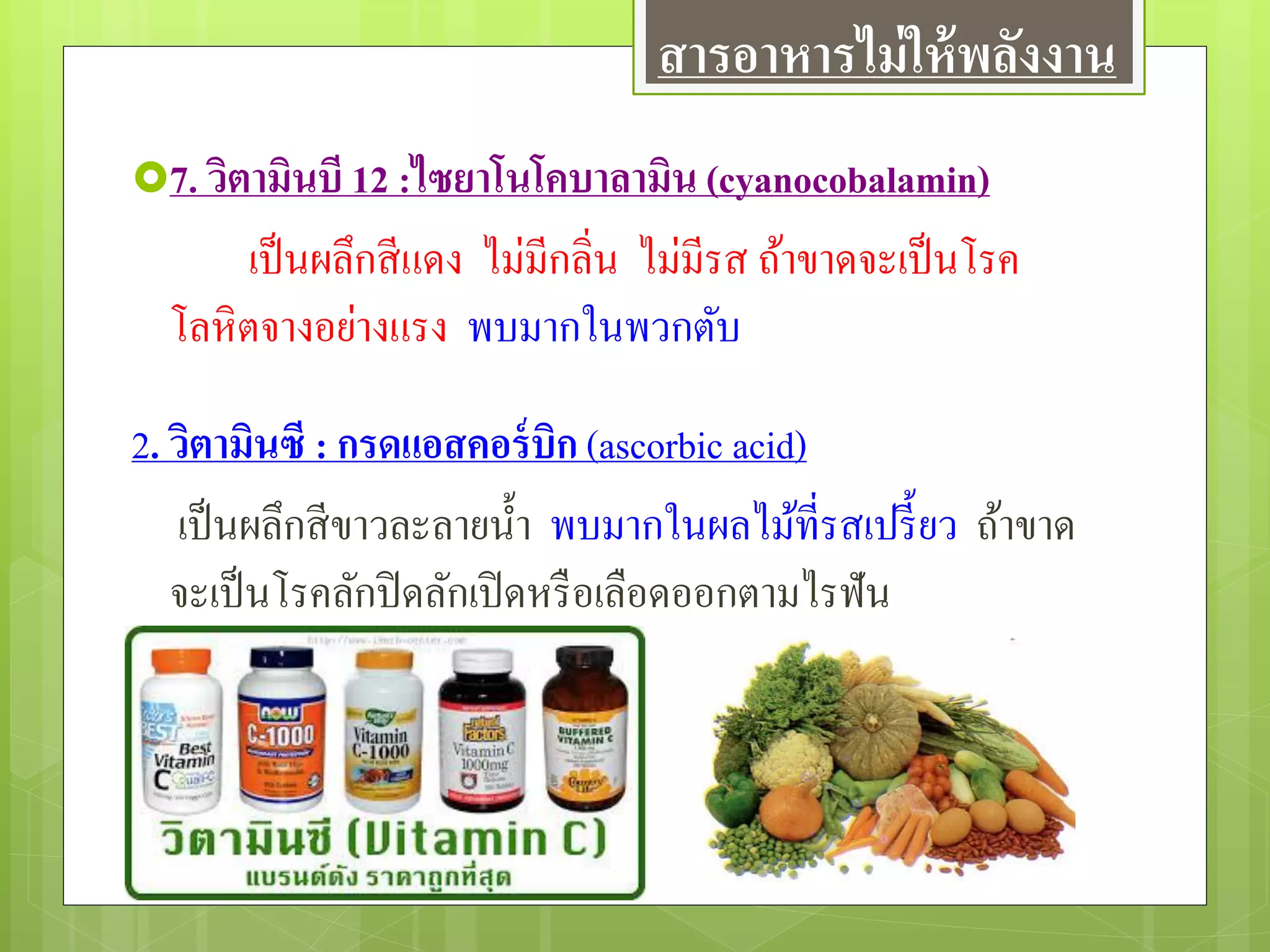 7. วิตามินบี 12 :ไซยาโนโคบาลามิน (cyanocobalamin)
เป็นผลึกสีแดง ไม่มีกลิ่น ไม่มีรส ถ้าขาดจะเป็นโรค
โลหิตจางอย่างแรง พบมากในพวกตับ
2. วิตามินซี : กรดแอสคอร์บิก (ascorbic acid)
เป็นผลึกสีขาวละลายน้า พบมากในผลไม้ที่รสเปรี้ยว ถ้าขาด
จะเป็นโรคลักปิดลักเปิดหรือเลือดออกตามไรฟัน
สารอาหารไม่ให้พลังงาน
 