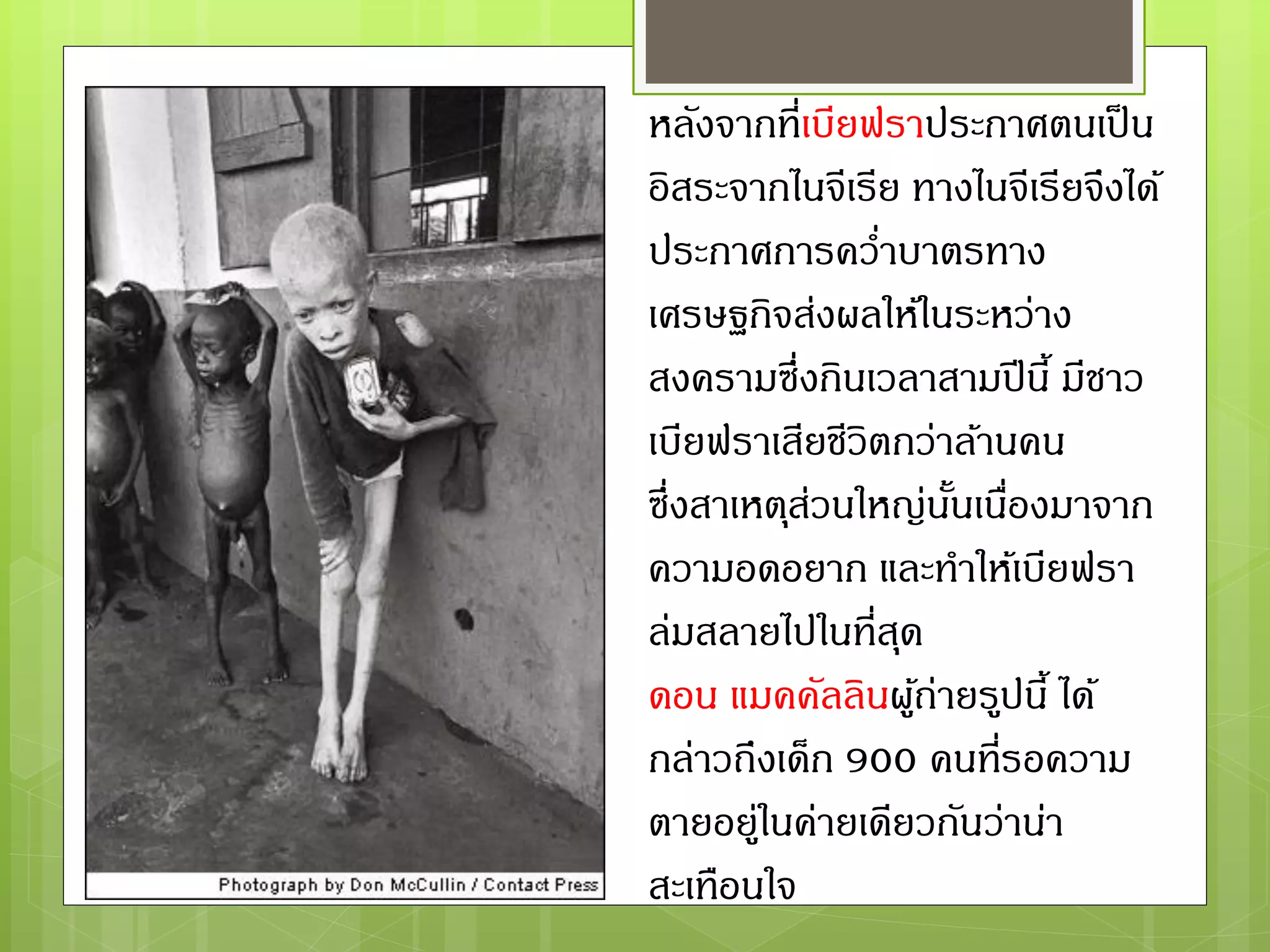 หลังจากที่เบียฟราประกาศตนเป็น
อิสระจากไนจีเรีย ทางไนจีเรียจึงได้
ประกาศการคว่าบาตรทาง
เศรษฐกิจส่งผลให้ในระหว่าง
สงครามซึ่งกินเวลาสามปีนี้ มีชาว
เบียฟราเสียชีวิตกว่าล้านคน
ซึ่งสาเหตุส่วนใหญ่นั้นเนื่องมาจาก
ความอดอยาก และทาให้เบียฟรา
ล่มสลายไปในที่สุด
ดอน แมคคัลลินผู้ถ่ายรูปนี้ ได้
กล่าวถึงเด็ก 900 คนที่รอความ
ตายอยู่ในค่ายเดียวกันว่าน่า
สะเทือนใจ
 