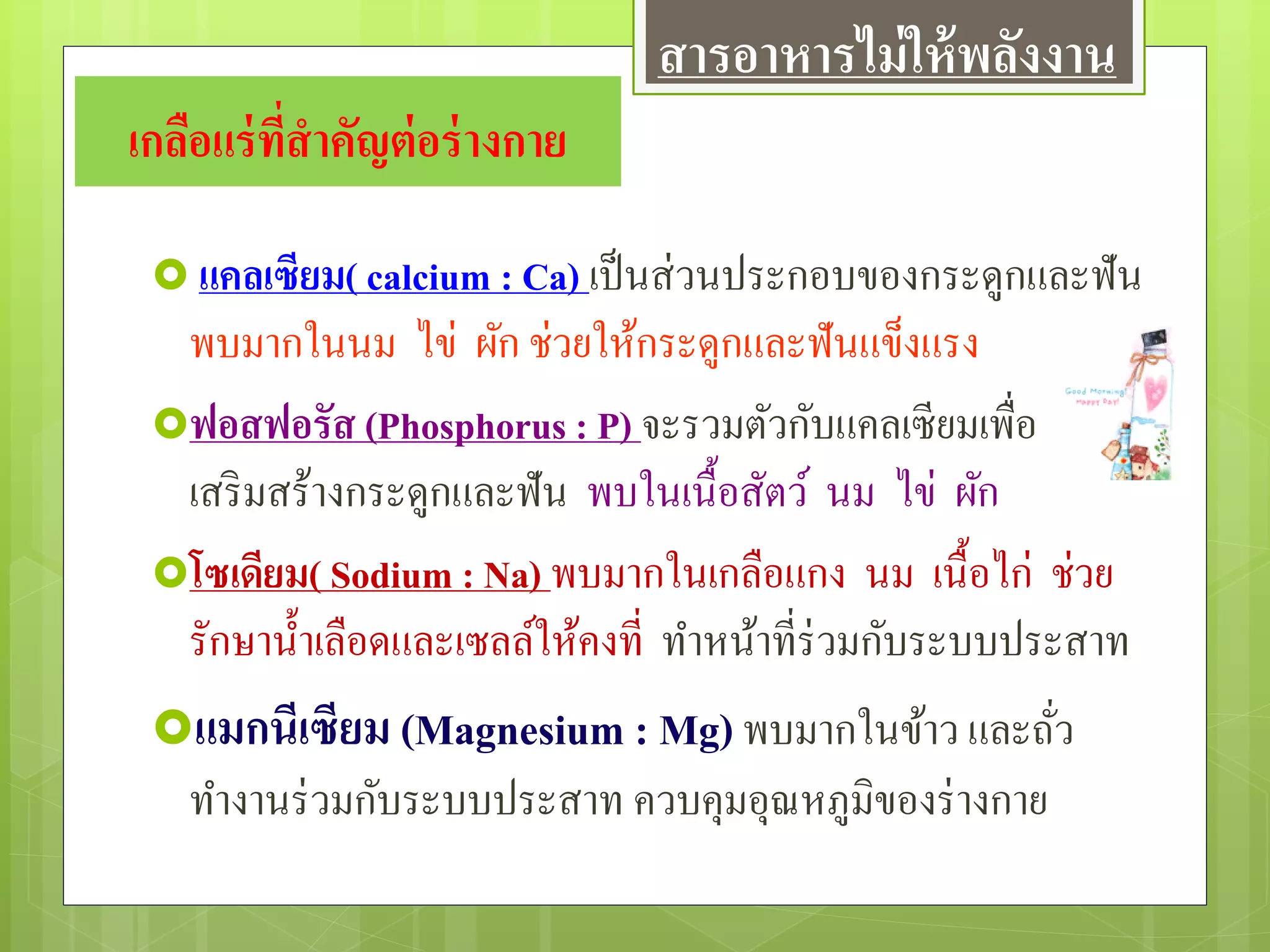 เกลือแร่ที่สาคัญต่อร่างกาย
 แคลเซียม( calcium : Ca) เป็นส่วนประกอบของกระดูกและฟัน
พบมากในนม ไข่ ผัก ช่วยให้กระดูกและฟันแข็งแรง
ฟอสฟอรัส (Phosphorus : P) จะรวมตัวกับแคลเซียมเพื่อ
เสริมสร้างกระดูกและฟัน พบในเนื้อสัตว์ นม ไข่ ผัก
โซเดียม( Sodium : Na) พบมากในเกลือแกง นม เนื้อไก่ ช่วย
รักษาน้าเลือดและเซลล์ให้คงที่ ทาหน้าที่ร่วมกับระบบประสาท
แมกนีเซียม (Magnesium : Mg)พบมากในข้าว และถั่ว
ทางานร่วมกับระบบประสาท ควบคุมอุณหภูมิของร่างกาย
สารอาหารไม่ให้พลังงาน
 
