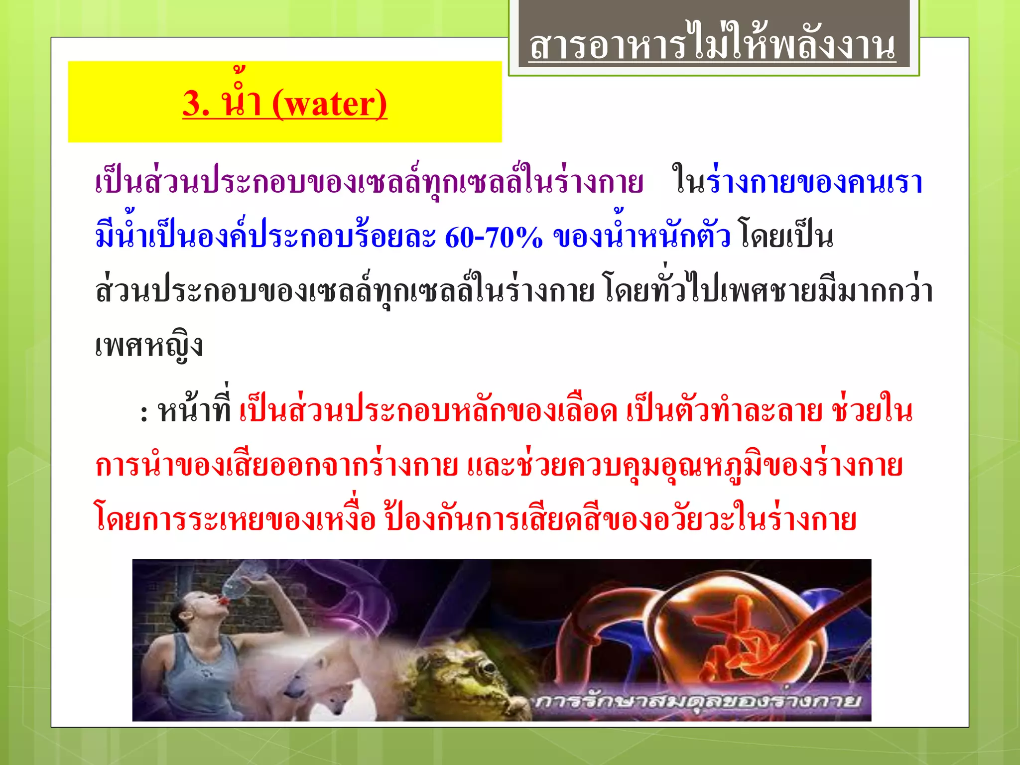 3. น้า (water)
เป็นส่วนประกอบของเซลล์ทุกเซลล์ในร่างกาย ในร่างกายของคนเรา
มีน้าเป็นองค์ประกอบร้อยละ 60-70% ของน้าหนักตัว โดยเป็น
ส่วนประกอบของเซลล์ทุกเซลล์ในร่างกาย โดยทั่วไปเพศชายมีมากกว่า
เพศหญิง
: หน้าที่ เป็นส่วนประกอบหลักของเลือด เป็นตัวทาละลาย ช่วยใน
การนาของเสียออกจากร่างกาย และช่วยควบคุมอุณหภูมิของร่างกาย
โดยการระเหยของเหงื่อ ป้ องกันการเสียดสีของอวัยวะในร่างกาย
สารอาหารไม่ให้พลังงาน
 