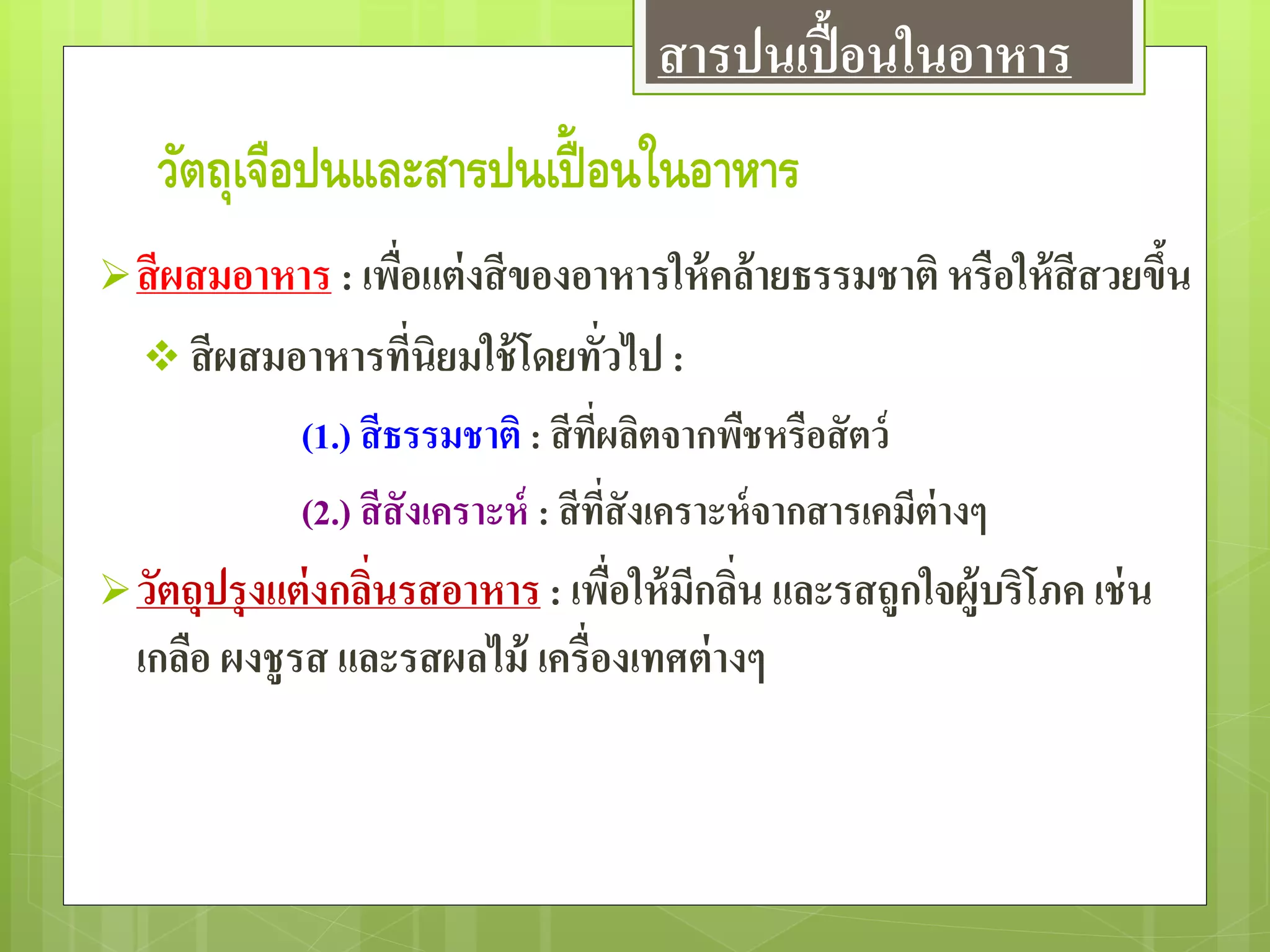 วัตถุเจือปนและสารปนเปื้ อนในอาหาร
สีผสมอาหาร : เพื่อแต่งสีของอาหารให้คล้ายธรรมชาติ หรือให้สีสวยขึ้น
 สีผสมอาหารที่นิยมใช้โดยทั่วไป :
(1.) สีธรรมชาติ : สีที่ผลิตจากพืชหรือสัตว์
(2.) สีสังเคราะห์ : สีที่สังเคราะห์จากสารเคมีต่างๆ
วัตถุปรุงแต่งกลิ่นรสอาหาร : เพื่อให้มีกลิ่น และรสถูกใจผู้บริโภค เช่น
เกลือ ผงชูรส และรสผลไม้ เครื่องเทศต่างๆ
สารปนเปื้อนในอาหาร
 
