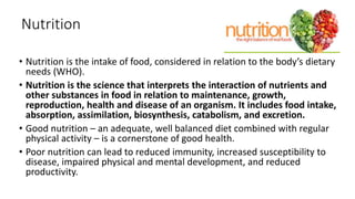 Nutrition
• Nutrition is the intake of food, considered in relation to the body’s dietary
needs (WHO).
• Nutrition is the science that interprets the interaction of nutrients and
other substances in food in relation to maintenance, growth,
reproduction, health and disease of an organism. It includes food intake,
absorption, assimilation, biosynthesis, catabolism, and excretion.
• Good nutrition – an adequate, well balanced diet combined with regular
physical activity – is a cornerstone of good health.
• Poor nutrition can lead to reduced immunity, increased susceptibility to
disease, impaired physical and mental development, and reduced
productivity.
 