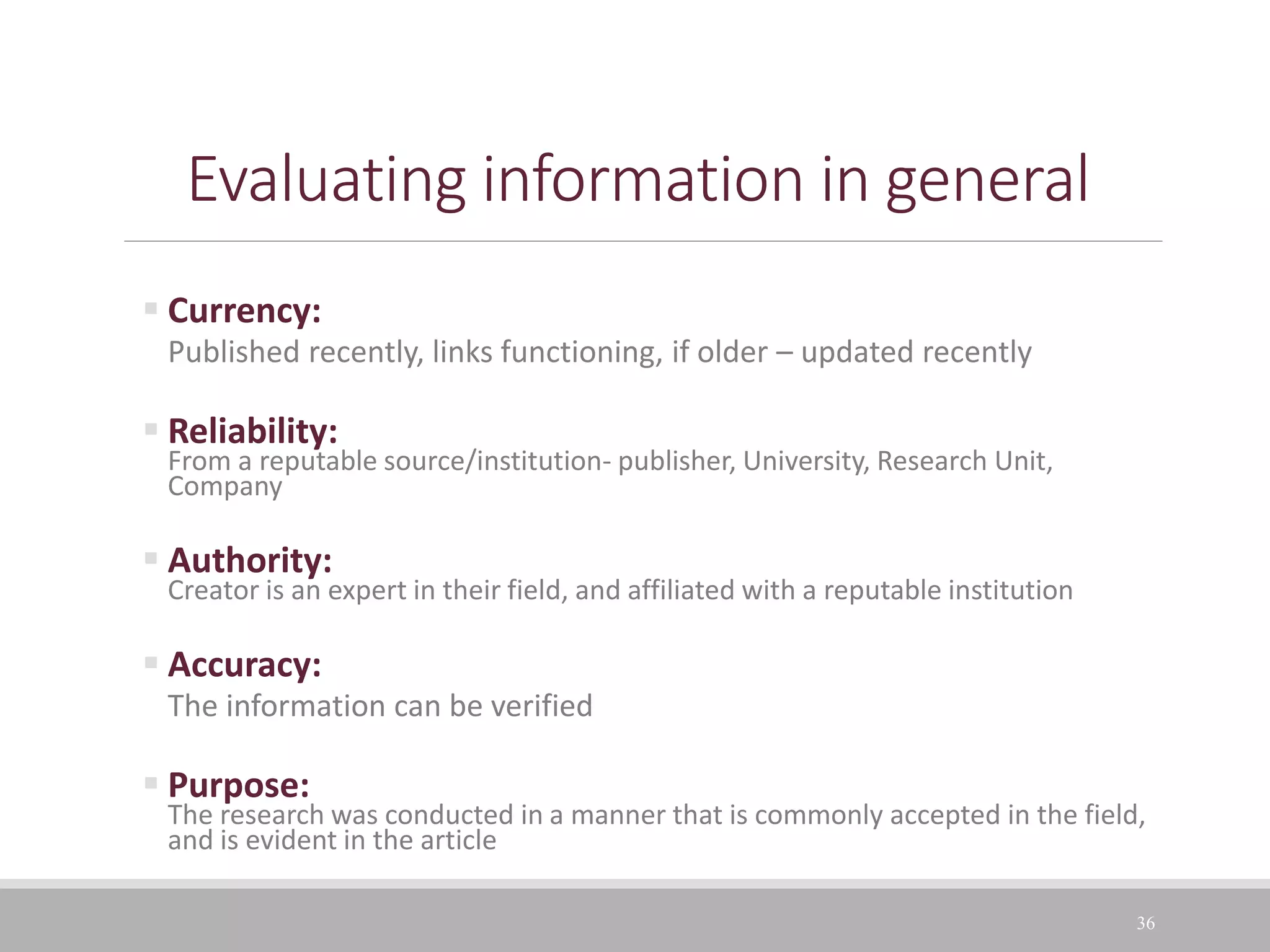 36
Evaluating information in general
 Currency:
Published recently, links functioning, if older – updated recently
 Reliability:
From a reputable source/institution- publisher, University, Research Unit,
Company
 Authority:
Creator is an expert in their field, and affiliated with a reputable institution
 Accuracy:
The information can be verified
 Purpose:
The research was conducted in a manner that is commonly accepted in the field,
and is evident in the article
 