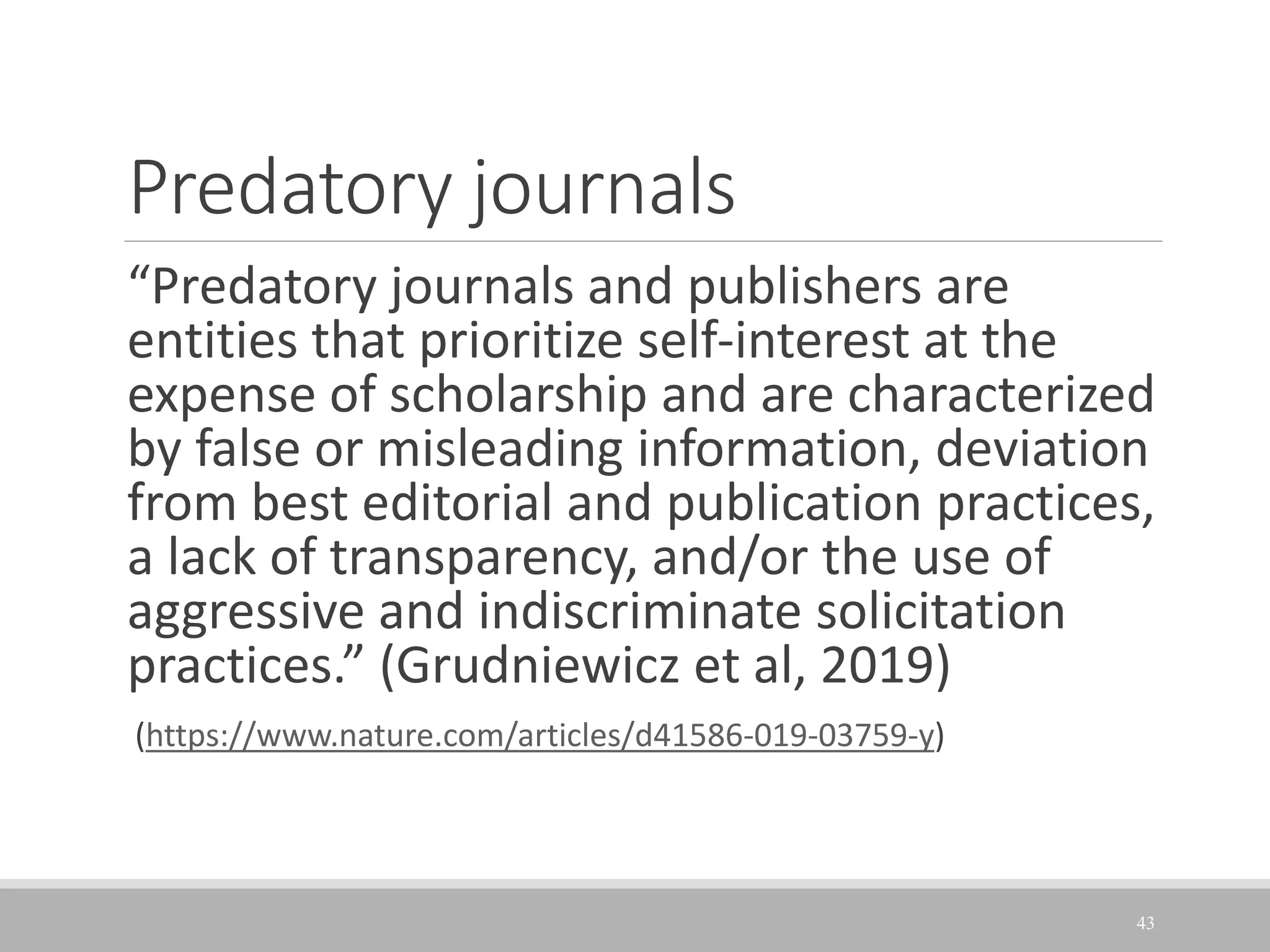 Predatory journals
“Predatory journals and publishers are
entities that prioritize self-interest at the
expense of scholarship and are characterized
by false or misleading information, deviation
from best editorial and publication practices,
a lack of transparency, and/or the use of
aggressive and indiscriminate solicitation
practices.” (Grudniewicz et al, 2019)
(https://www.nature.com/articles/d41586-019-03759-y)
43
 