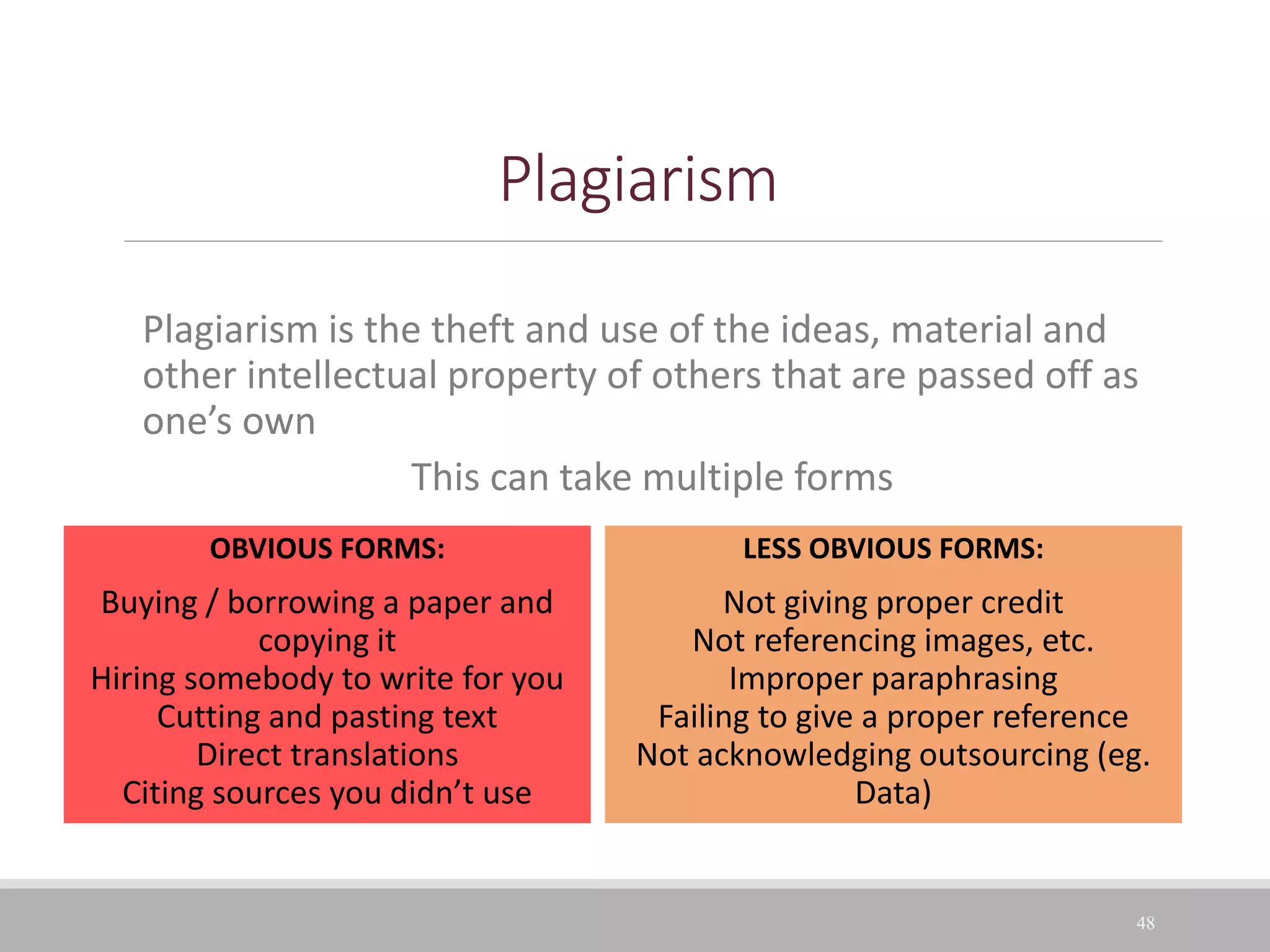 Plagiarism
Plagiarism is the theft and use of the ideas, material and
other intellectual property of others that are passed off as
one’s own
This can take multiple forms
48
OBVIOUS FORMS:
Buying / borrowing a paper and
copying it
Hiring somebody to write for you
Cutting and pasting text
Direct translations
Citing sources you didn’t use
LESS OBVIOUS FORMS:
Not giving proper credit
Not referencing images, etc.
Improper paraphrasing
Failing to give a proper reference
Not acknowledging outsourcing (eg.
Data)
 