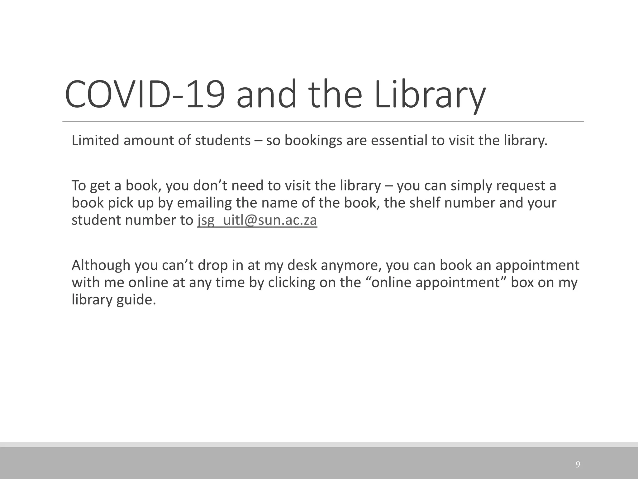 COVID-19 and the Library
Limited amount of students – so bookings are essential to visit the library.
To get a book, you don’t need to visit the library – you can simply request a
book pick up by emailing the name of the book, the shelf number and your
student number to jsg_uitl@sun.ac.za
Although you can’t drop in at my desk anymore, you can book an appointment
with me online at any time by clicking on the “online appointment” box on my
library guide.
9
 