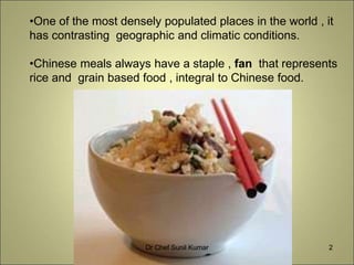 •One of the most densely populated places in the world , it
has contrasting geographic and climatic conditions.
•Chinese meals always have a staple , fan that represents
rice and grain based food , integral to Chinese food.
2Dr Chef Sunil Kumar
 