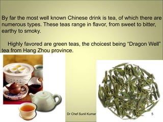 By far the most well known Chinese drink is tea, of which there are
numerous types. These teas range in flavor, from sweet to bitter,
earthy to smoky.
Highly favored are green teas, the choicest being “Dragon Well”
tea from Hang Zhou province.
5Dr Chef Sunil Kumar
 