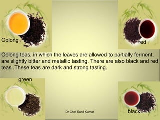 Oolong
green
black
Oolong teas, in which the leaves are allowed to partially ferment,
are slightly bitter and metallic tasting. There are also black and red
teas .These teas are dark and strong tasting.
red
6Dr Chef Sunil Kumar
 