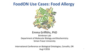FoodON Use Cases: Food Allergy
Emma Griffiths, PhD
Brinkman Lab
Department of Molecular Biology and Biochemistry
Simon Fraser University
International Conference on Biological Ontologies, Corvallis, OR
Aug 4 2016 1
 