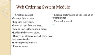 Web Ordering System Module
 Create an account.
• Manage their account.
• Log in to the system.
• Select an item from the menu.
• Add an item to their current order.
• Review their current order.
• Remove an item/remove all items from
their current order.
• Provide payment details.
• Place an order.
• Receive confirmation in the form of an
order number.
• View order placed.

 