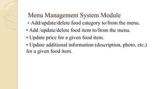 Menu Management System Module
 Add/update/delete food category to/from the menu.
• Add /update/delete food item to/from the menu.
• Update price for a given food item.
• Update additional information (description, photo, etc.)
for a given food item.
 