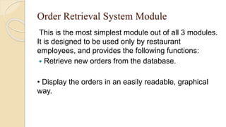 Order Retrieval System Module
This is the most simplest module out of all 3 modules.
It is designed to be used only by restaurant
employees, and provides the following functions:
 Retrieve new orders from the database.
• Display the orders in an easily readable, graphical
way.
 