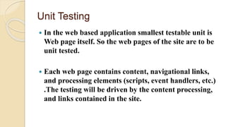 Unit Testing
 In the web based application smallest testable unit is
Web page itself. So the web pages of the site are to be
unit tested.
 Each web page contains content, navigational links,
and processing elements (scripts, event handlers, etc.)
.The testing will be driven by the content processing,
and links contained in the site.
 