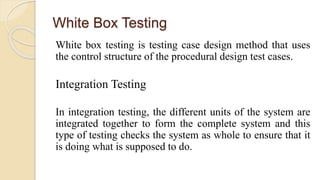 White Box Testing
White box testing is testing case design method that uses
the control structure of the procedural design test cases.
Integration Testing
In integration testing, the different units of the system are
integrated together to form the complete system and this
type of testing checks the system as whole to ensure that it
is doing what is supposed to do.
 