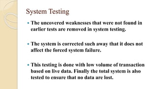 System Testing
 The uncovered weaknesses that were not found in
earlier tests are removed in system testing.
 The system is corrected such away that it does not
affect the forced system failure.
 This testing is done with low volume of transaction
based on live data. Finally the total system is also
tested to ensure that no data are lost.
 