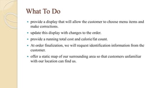 What To Do
 provide a display that will allow the customer to choose menu items and
make corrections.
 update this display with changes to the order.
 provide a running total cost and calorie/fat count.
 At order finalization, we will request identification information from the
customer.
 offer a static map of our surrounding area so that customers unfamiliar
with our location can find us.
 