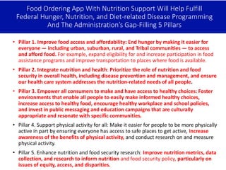 Food Ordering App With Nutrition Support Will Help Fulfill
Federal Hunger, Nutrition, and Diet-related Disease Programming
And The Administration’s Gap-Filling 5 Pillars
• Pillar 1. Improve food access and affordability: End hunger by making it easier for
everyone — including urban, suburban, rural, and Tribal communities — to access
and afford food. For example, expand eligibility for and increase participation in food
assistance programs and improve transportation to places where food is available.
• Pillar 2. Integrate nutrition and health: Prioritize the role of nutrition and food
security in overall health, including disease prevention and management, and ensure
our health care system addresses the nutrition-related needs of all people.
• Pillar 3. Empower all consumers to make and have access to healthy choices: Foster
environments that enable all people to easily make informed healthy choices,
increase access to healthy food, encourage healthy workplace and school policies,
and invest in public messaging and education campaigns that are culturally
appropriate and resonate with specific communities.
• Pillar 4. Support physical activity for all: Make it easier for people to be more physically
active in part by ensuring everyone has access to safe places to get active, increase
awareness of the benefits of physical activity, and conduct research on and measure
physical activity.
• Pillar 5. Enhance nutrition and food security research: Improve nutrition metrics, data
collection, and research to inform nutrition and food security policy, particularly on
issues of equity, access, and disparities.
 