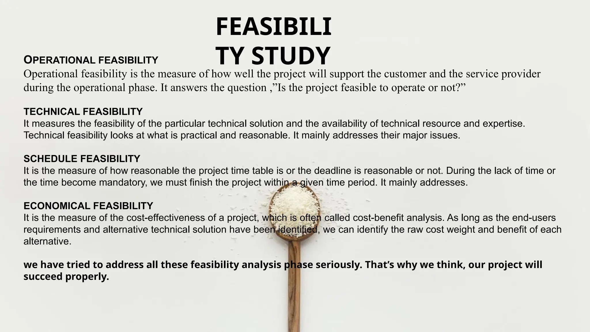 OPERATIONAL FEASIBILITY
Operational feasibility is the measure of how well the project will support the customer and the service provider
during the operational phase. It answers the question ,”Is the project feasible to operate or not?”
TECHNICAL FEASIBILITY
It measures the feasibility of the particular technical solution and the availability of technical resource and expertise.
Technical feasibility looks at what is practical and reasonable. It mainly addresses their major issues.
SCHEDULE FEASIBILITY
It is the measure of how reasonable the project time table is or the deadline is reasonable or not. During the lack of time or
the time become mandatory, we must finish the project within a given time period. It mainly addresses.
ECONOMICAL FEASIBILITY
It is the measure of the cost-effectiveness of a project, which is often called cost-benefit analysis. As long as the end-users
requirements and alternative technical solution have been identified, we can identify the raw cost weight and benefit of each
alternative.
we have tried to address all these feasibility analysis phase seriously. That’s why we think, our project will
succeed properly.
FEASIBILI
TY STUDY
 