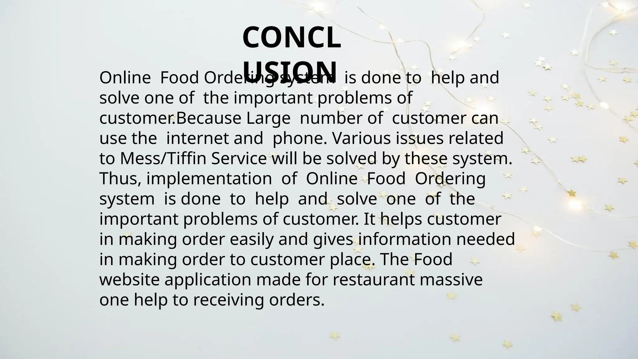 CONCL
USION
Online Food Ordering system is done to help and
solve one of the important problems of
customer.Because Large number of customer can
use the internet and phone. Various issues related
to Mess/Tiffin Service will be solved by these system.
Thus, implementation of Online Food Ordering
system is done to help and solve one of the
important problems of customer. It helps customer
in making order easily and gives information needed
in making order to customer place. The Food
website application made for restaurant massive
one help to receiving orders.
 