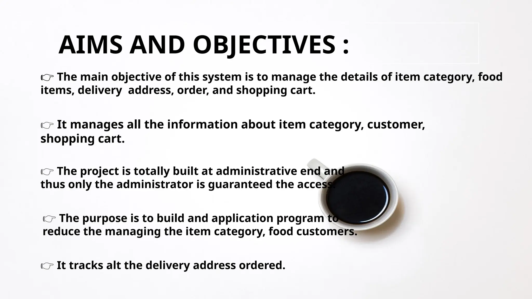 AIMS AND OBJECTIVES :
👉 The main objective of this system is to manage the details of item category, food
items, delivery address, order, and shopping cart.
👉 It manages all the information about item category, customer,
shopping cart.
👉 The project is totally built at administrative end and
thus only the administrator is guaranteed the access.
👉 The purpose is to build and application program to
reduce the managing the item category, food customers.
👉 It tracks alt the delivery address ordered.
 