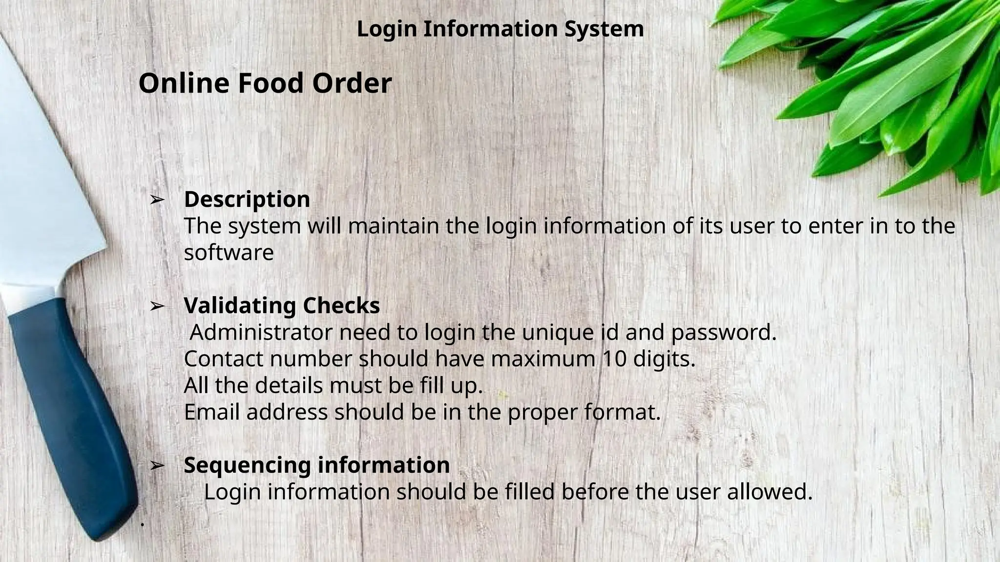 Login Information System
Online Food Order
➢ Description
The system will maintain the login information of its user to enter in to the
software
➢ Validating Checks
Administrator need to login the unique id and password.
Contact number should have maximum 10 digits.
All the details must be fill up.
Email address should be in the proper format.
➢ Sequencing information
Login information should be filled before the user allowed.
.
 