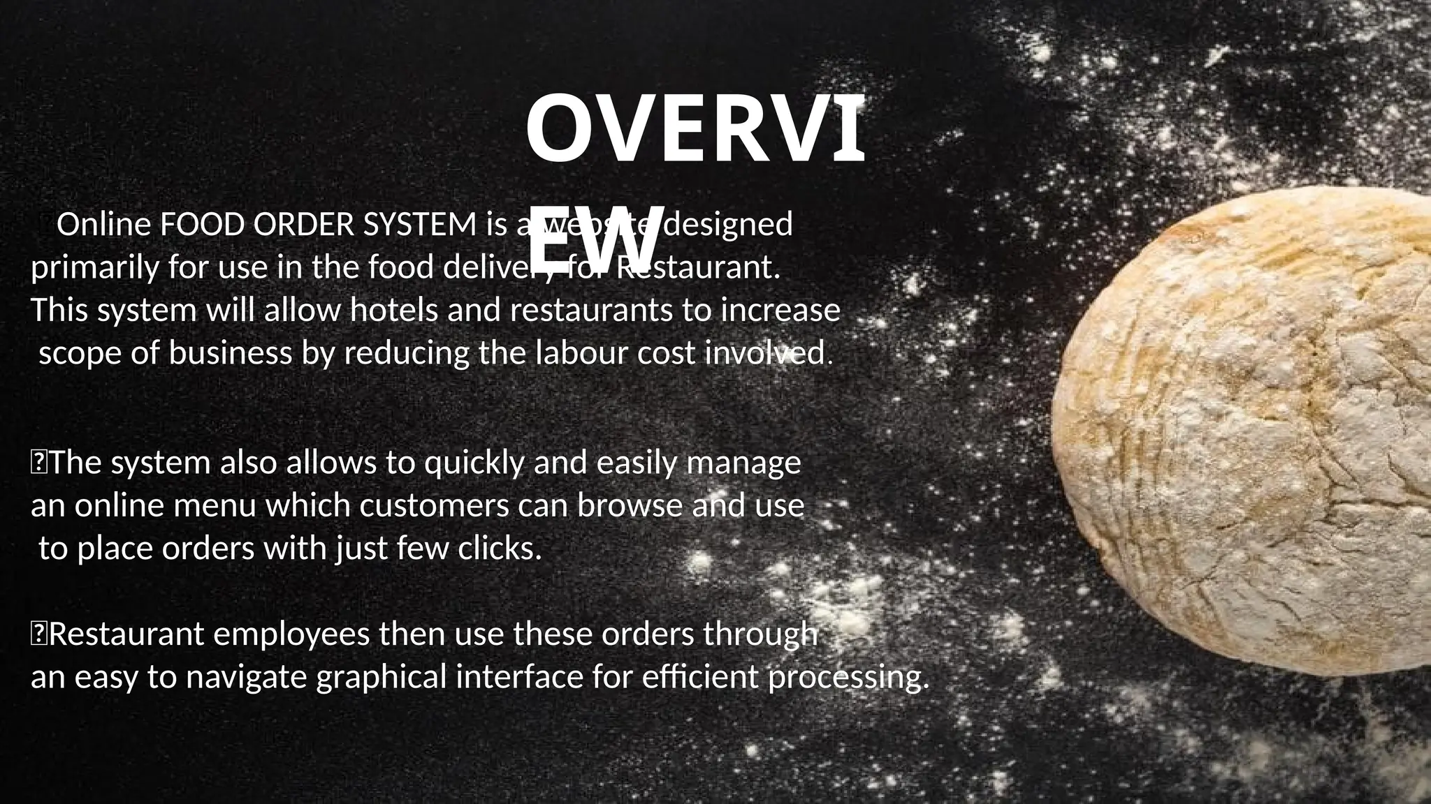 OVERVI
EW
🍹Online FOOD ORDER SYSTEM is a website designed
primarily for use in the food delivery for Restaurant.
This system will allow hotels and restaurants to increase
scope of business by reducing the labour cost involved.
🍹The system also allows to quickly and easily manage
an online menu which customers can browse and use
to place orders with just few clicks.
🍹Restaurant employees then use these orders through
an easy to navigate graphical interface for efficient processing.
 