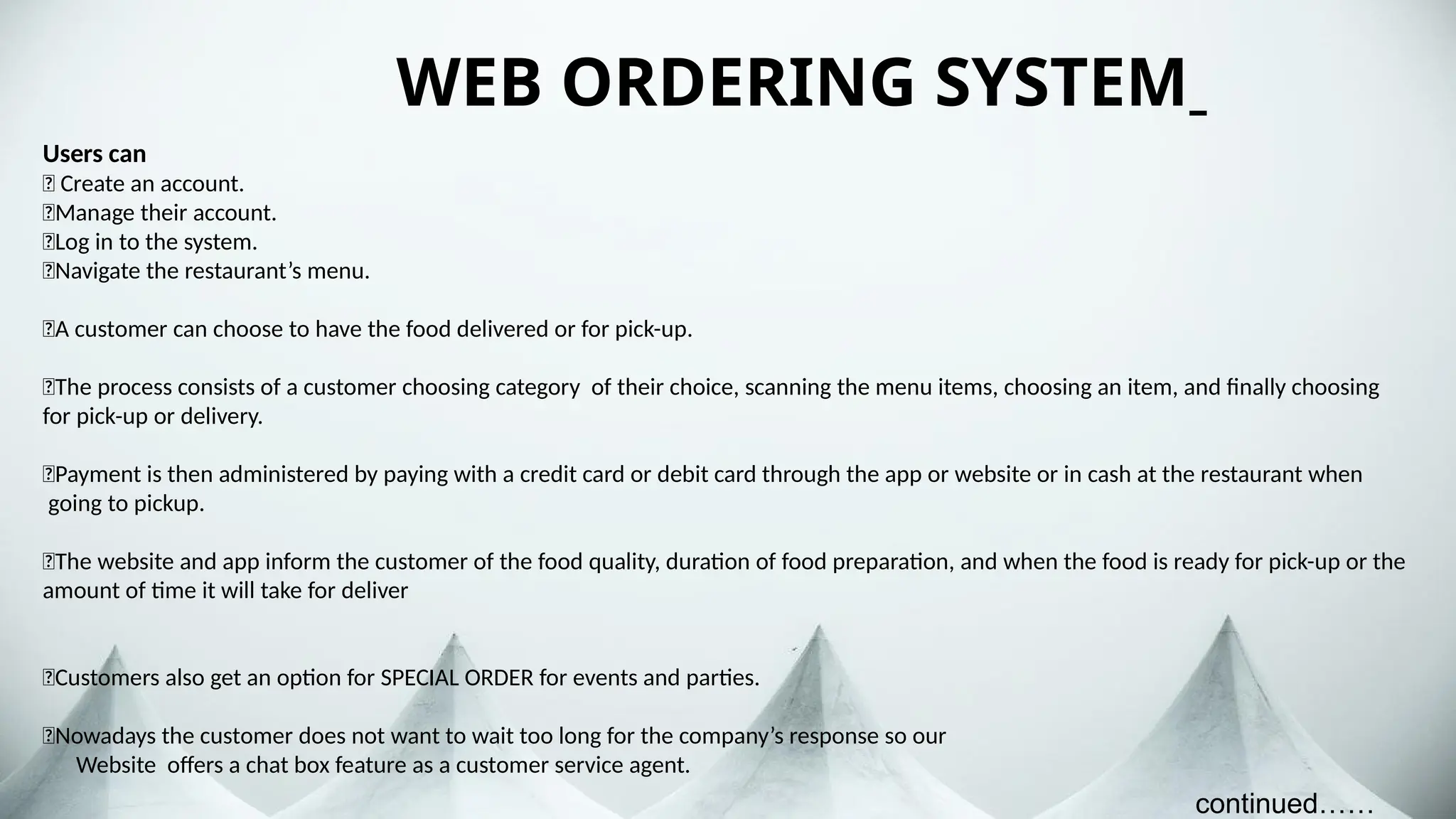 WEB ORDERING SYSTEM
Users can
🍉 Create an account.
🍉Manage their account.
🍉Log in to the system.
🍉Navigate the restaurant’s menu.
🍉A customer can choose to have the food delivered or for pick-up.
🍉The process consists of a customer choosing category of their choice, scanning the menu items, choosing an item, and finally choosing
for pick-up or delivery.
🍉Payment is then administered by paying with a credit card or debit card through the app or website or in cash at the restaurant when
going to pickup.
🍉The website and app inform the customer of the food quality, duration of food preparation, and when the food is ready for pick-up or the
amount of time it will take for deliver
🍉Customers also get an option for SPECIAL ORDER for events and parties.
🍉Nowadays the customer does not want to wait too long for the company’s response so our
Website offers a chat box feature as a customer service agent.
continued……
 