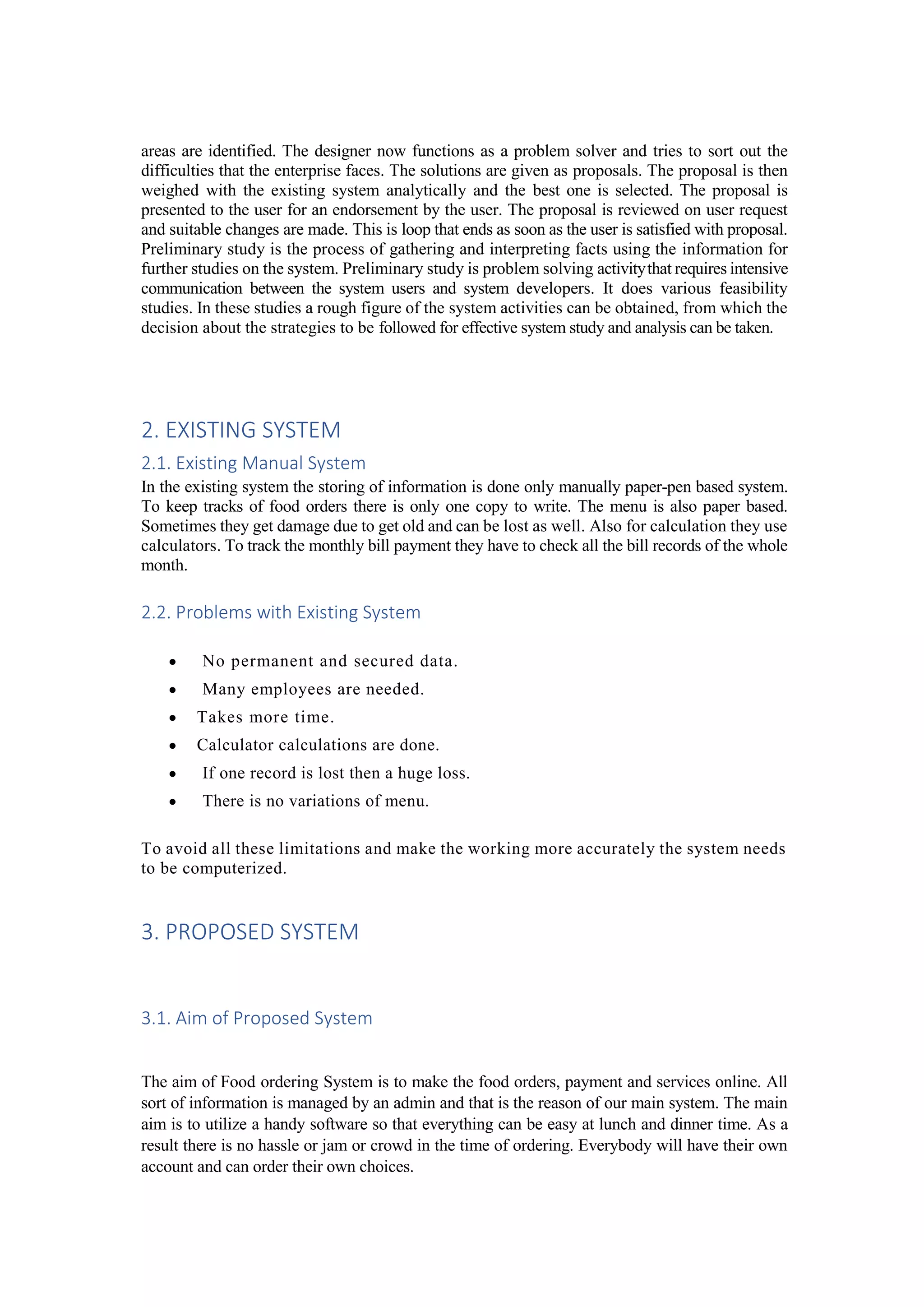 areas are identified. The designer now functions as a problem solver and tries to sort out the
difficulties that the enterprise faces. The solutions are given as proposals. The proposal is then
weighed with the existing system analytically and the best one is selected. The proposal is
presented to the user for an endorsement by the user. The proposal is reviewed on user request
and suitable changes are made. This is loop that ends as soon as the user is satisfied with proposal.
Preliminary study is the process of gathering and interpreting facts using the information for
further studies on the system. Preliminary study is problem solving activitythat requires intensive
communication between the system users and system developers. It does various feasibility
studies. In these studies a rough figure of the system activities can be obtained, from which the
decision about the strategies to be followed for effective system study and analysis can be taken.
2. EXISTING SYSTEM
2.1. Existing Manual System
In the existing system the storing of information is done only manually paper-pen based system.
To keep tracks of food orders there is only one copy to write. The menu is also paper based.
Sometimes they get damage due to get old and can be lost as well. Also for calculation they use
calculators. To track the monthly bill payment they have to check all the bill records of the whole
month.
2.2. Problems with Existing System
 No permanent and secured data.
 Many employees are needed.
 Takes more time.
 Calculator calculations are done.
 If one record is lost then a huge loss.
 There is no variations of menu.
To avoid all these limitations and make the working more accurately the system needs
to be computerized.
3. PROPOSED SYSTEM
3.1. Aim of Proposed System
The aim of Food ordering System is to make the food orders, payment and services online. All
sort of information is managed by an admin and that is the reason of our main system. The main
aim is to utilize a handy software so that everything can be easy at lunch and dinner time. As a
result there is no hassle or jam or crowd in the time of ordering. Everybody will have their own
account and can order their own choices.
 