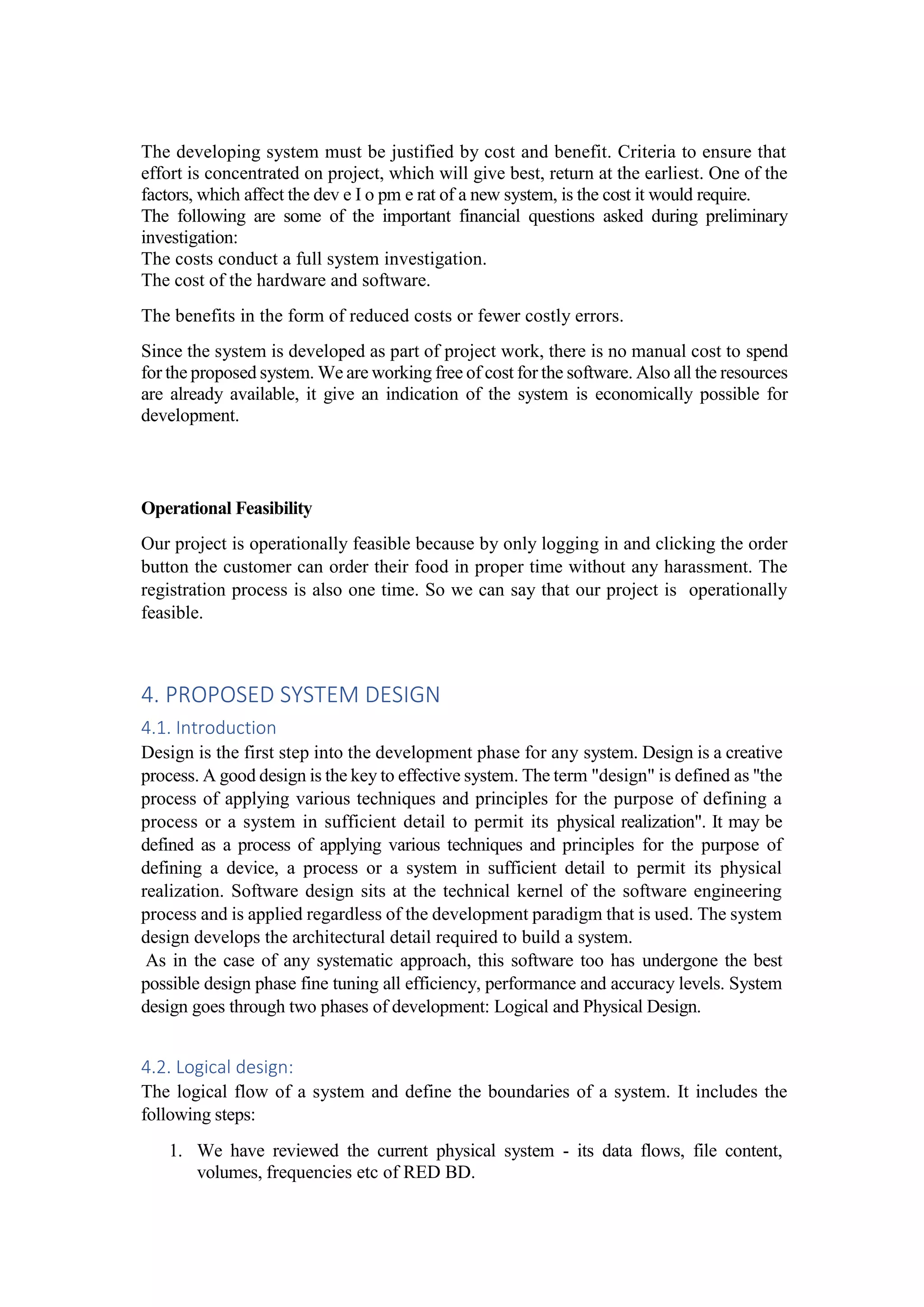 The developing system must be justified by cost and benefit. Criteria to ensure that
effort is concentrated on project, which will give best, return at the earliest. One of the
factors, which affect the dev e I o pm e rat of a new system, is the cost it would require.
The following are some of the important financial questions asked during preliminary
investigation:
The costs conduct a full system investigation.
The cost of the hardware and software.
The benefits in the form of reduced costs or fewer costly errors.
Since the system is developed as part of project work, there is no manual cost to spend
for the proposed system. We are working free of cost for the software. Also all the resources
are already available, it give an indication of the system is economically possible for
development.
Operational Feasibility
Our project is operationally feasible because by only logging in and clicking the order
button the customer can order their food in proper time without any harassment. The
registration process is also one time. So we can say that our project is operationally
feasible.
4. PROPOSED SYSTEM DESIGN
4.1. Introduction
Design is the first step into the development phase for any system. Design is a creative
process. A good design is the key to effective system. The term "design" is defined as ''the
process of applying various techniques and principles for the purpose of defining a
process or a system in sufficient detail to permit its physical realization". It may be
defined as a process of applying various techniques and principles for the purpose of
defining a device, a process or a system in sufficient detail to permit its physical
realization. Software design sits at the technical kernel of the software engineering
process and is applied regardless of the development paradigm that is used. The system
design develops the architectural detail required to build a system.
As in the case of any systematic approach, this software too has undergone the best
possible design phase fine tuning all efficiency, performance and accuracy levels. System
design goes through two phases of development: Logical and Physical Design.
4.2. Logical design:
The logical flow of a system and define the boundaries of a system. It includes the
following steps:
1. We have reviewed the current physical system - its data flows, file content,
volumes, frequencies etc of RED BD.
 