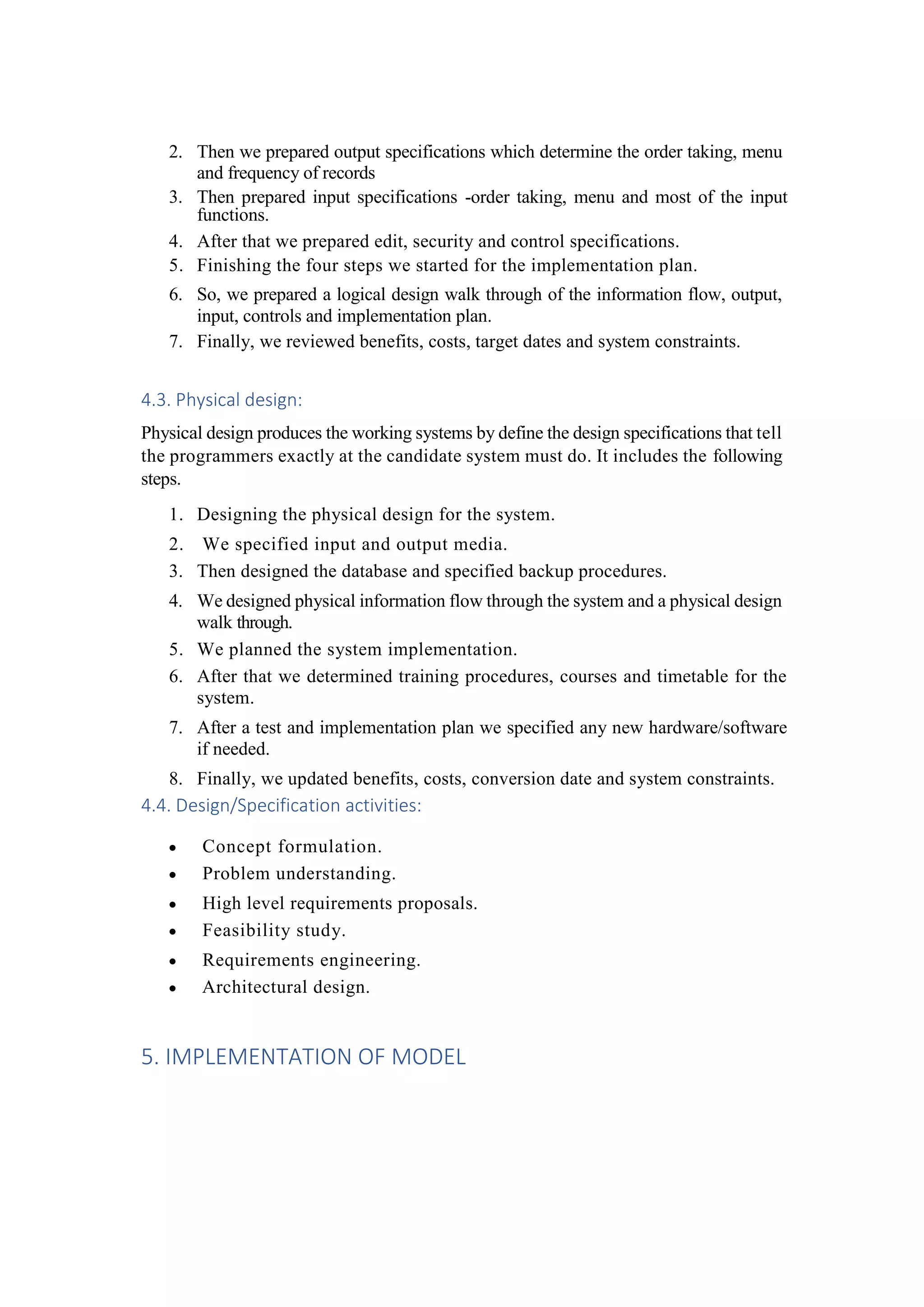2. Then we prepared output specifications which determine the order taking, menu
and frequency of records
3. Then prepared input specifications -order taking, menu and most of the input
functions.
4. After that we prepared edit, security and control specifications.
5. Finishing the four steps we started for the implementation plan.
6. So, we prepared a logical design walk through of the information flow, output,
input, controls and implementation plan.
7. Finally, we reviewed benefits, costs, target dates and system constraints.
4.3. Physical design:
Physical design produces the working systems by define the design specifications that tell
the programmers exactly at the candidate system must do. It includes the following
steps.
1. Designing the physical design for the system.
2. We specified input and output media.
3. Then designed the database and specified backup procedures.
4. We designed physical information flow through the system and a physical design
walk through.
5. We planned the system implementation.
6. After that we determined training procedures, courses and timetable for the
system.
7. After a test and implementation plan we specified any new hardware/software
if needed.
8. Finally, we updated benefits, costs, conversion date and system constraints.
4.4. Design/Specification activities:
 Concept formulation.
 Problem understanding.
 High level requirements proposals.
 Feasibility study.
 Requirements engineering.
 Architectural design.
5. IMPLEMENTATION OF MODEL
 